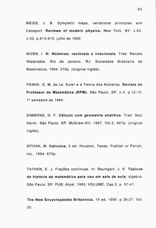 63
MEISS, J. B. Sympletic maps, variational principles and
transport. Reviews of modern physics. New York, NY, v.63,
n.03, p.813-815, julho de 1992.
NIVEN, I. M. Números: racionais e irracionais. Trad. Renate
VVatanable. Rio de Janeiro, RJ: Sociedade Brasileira de
Matemática, 1984. 216p. (original inglês).
PENHA, G. M. de La. Euler e a Teoria dos Números. Revista do
Professor de Matemática (RPM). São Paulo, SP, n.4, p.12-15,
1" semestre de 1984.
SIMMONS, G. F. Cálculo com geometria analítica. Trad. Seiji
Hariki. São Paulo, SP: McGraw-Hill, 1987. Vol.2, 807p. (original
inglês).
SPIVAK, M. Calculus. 3 ed. Houston, Texas: Publish or Perish,
Inc., 1994. 670p,
TATHAN, E. J. Frações continuas. In: Baumgart, J. K. Tópicos
de história da matemática para uso em sala de aula; algebra.
São Paulo, SP: PUB: Atual, 1993. VOLUME, Cap.3, p. 37-41.
The New Encyclopaedia Britannica. 15 ed. 1990. p 26-27 Vol
25.
 