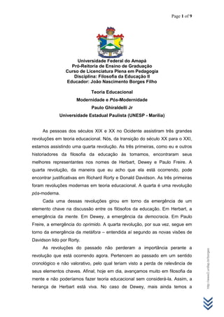 Page 1 of 9
http://www2.unifap.br/borges
Universidade Federal do Amapá
Pró-Reitoria de Ensino de Graduação
Curso de Licenciatura Plena em Pedagogia
Disciplina: Filosofia da Educação II
Educador: João Nascimento Borges Filho
Teoria Educacional
Modernidade e Pós-Modernidade
Paulo Ghiraldelli Jr
Universidade Estadual Paulista (UNESP - Marília)
As pessoas dos séculos XIX e XX no Ocidente assistiram três grandes
revoluções em teoria educacional. Nós, da transição do século XX para o XXI,
estamos assistindo uma quarta revolução. As três primeiras, como eu e outros
historiadores da filosofia da educação às tomamos, encontraram seus
melhores representantes nos nomes de Herbart, Dewey e Paulo Freire. A
quarta revolução, da maneira que eu acho que ela está ocorrendo, pode
encontrar justificativas em Richard Rorty e Donald Davidson. As três primeiras
foram revoluções modernas em teoria educacional. A quarta é uma revolução
pós-moderna.
Cada uma dessas revoluções girou em torno da emergência de um
elemento chave na discussão entre os filósofos da educação. Em Herbart, a
emergência da mente. Em Dewey, a emergência da democracia. Em Paulo
Freire, a emergência do oprimido. A quarta revolução, por sua vez, segue em
torno da emergência da metáfora – entendida aí segundo as novas visões de
Davidson lido por Rorty.
As revoluções do passado não perderam a importância perante a
revolução que está ocorrendo agora. Pertencem ao passado em um sentido
cronológico e não valorativo, pelo qual teriam visto a perda de relevância de
seus elementos chaves. Afinal, hoje em dia, avançamos muito em filosofia da
mente e não poderíamos fazer teoria educacional sem considerá-la. Assim, a
herança de Herbart está viva. No caso de Dewey, mais ainda temos a
 