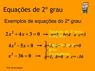 Equações de 2º grau
Exemplos de equações do 2º grau:

      2                 Equação do 2º grau
2x + 4x + 3 = 0          a=2, b=4 e c=3
                        completa

          2
   4x − 5x = 0         Equações doe 2º
                      a=4, b= -5      c=0
      2
                       incompletas
                        grau
  x − 36 = 0           b=0 e c= -36
                      a=1,

 Prof. Bruno Bastos
 