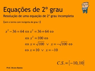 Equações de 2º grau
Resolução de uma equação de 2º grau incompleta
(sem o termo com incógnita de grau 1)


  x − 36 = 64 ⇔ x = 36 + 64 ⇔
    2                       2


                        ⇔ x 2 = 100 ⇔
                        ⇔ x = 100 ∨ x = − 100 ⇔
                        ⇔ x = 10 ∨ x = −10


                                         C.S . = { − 10, 10}
   Prof. Bruno Bastos
 