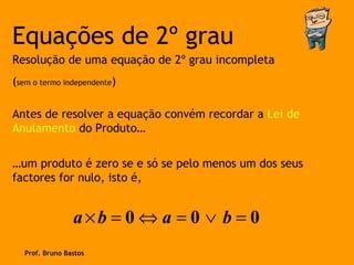 Equações de 2º grau
Resolução de uma equação de 2º grau incompleta
(sem o termo independente)

Antes de resolver a equação convém recordar a Lei de
Anulamento do Produto…

…um produto é zero se e só se pelo menos um dos seus
factores for nulo, isto é,


                 a×b = 0 ⇔ a = 0 ∨ b = 0
   Prof. Bruno Bastos
 