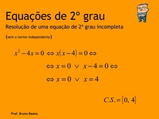 Equações de 2º grau
Resolução de uma equação de 2º grau incompleta
(sem o termo independente)


     x 2 − 4 x = 0 ⇔ x( x − 4 ) = 0 ⇔
                        ⇔ x =0 ∨ x−4=0⇔
                        ⇔ x=0 ∨ x=4

                                        C.S . = { 0, 4}
   Prof. Bruno Bastos
 