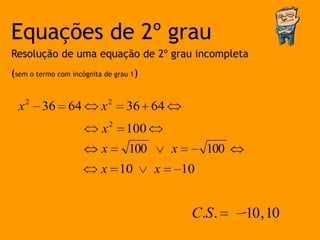 Equações de 2º grau
Resolução de uma equação de 2º grau incompleta
(sem o termo com incógnita de grau 1)


  x 2 36 64               x2     36 64
                          x2     100
                          x       100       x        100
                          x 10          x       10


                                                 C.S .     10 , 10
 