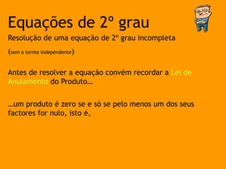 Equações de 2º grau
Resolução de uma equação de 2º grau incompleta
(sem o termo independente)

Antes de resolver a equação convém recordar a Lei de
Anulamento do Produto…

…um produto é zero se e só se pelo menos um dos seus
factores for nulo, isto é,
 