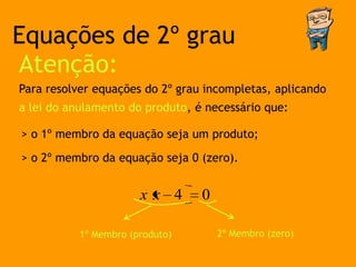 Equações de 2º grau
Atenção:
Para resolver equações do 2º grau incompletas, aplicando
a lei do anulamento do produto, é necessário que:

> o 1º membro da equação seja um produto;

> o 2º membro da equação seja 0 (zero).


                       xx 4      0

           1º Membro (produto)       2º Membro (zero)
 