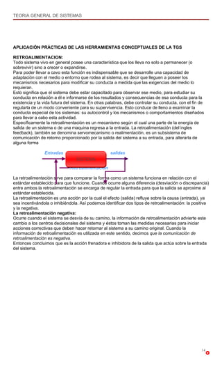 TEORIA GENERAL DE SISTEMAS




APLICACIÓN PRÁCTICAS DE LAS HERRAMIENTAS CONCEPTUALES DE LA TGS

RETROALIMENTACION:
Todo sistema vivo en general posee una característica que los lleva no solo a permanecer (o
sobrevivir) sino a crecer o expandirse.
Para poder llevar a cavo esta función es indispensable que se desarrolle una capacidad de
adaptación con el medio o entorno que rodea al sistema, es decir que lleguen a poseer los
mecanismos necesarios para modificar su conducta a medida que las exigencias del medio lo
requieran.
Esto significa que el sistema debe estar capacitado para observar ese medio, para estudiar su
conducta en relación a él e informarse de los resultados y consecuencias de esa conducta para la
existencia y la vida futura del sistema. En otras palabras, debe controlar su conducta, con el fin de
regularla de un modo conveniente para su supervivencia. Esto conduce de lleno a examinar la
conducta especial de los sistemas: su autocontrol y los mecanismos o comportamientos diseñados
para llevar a cabo esta actividad.
Específicamente la retroalimentación es un mecanismo según el cual una parte de la energía de
salida de un sistema o de una maquina regresa a la entrada. La retroalimentación (del ingles
feedback), también se denomina servomecanismo o realimentación, es un subsistema de
comunicación de retorno proporcionado por la salida del sistema a su entrada, para alterarla de
alguna forma

                Entradas                           salidas
                                 SISTEMA
                              Retroalimentación

La retroalimentación sirve para comparar la forma como un sistema funciona en relación con el
estándar establecido para que funcione. Cuando ocurre alguna diferencia (desviación o discrepancia)
entre ambos la retroalimentación se encarga de regular la entrada para que la salida se aproxime al
estándar establecida.
La retroalimentación es una acción por la cual el efecto (salida) refluye sobre la causa (entrada), ya
sea incentivándola o inhibiéndola. Así podemos identificar dos tipos de retroalimentación: la positiva
y la negativa.
La retroalimentación negativa:
Ocurre cuando el sistema se desvía de su camino, la información de retroalimentación advierte este
cambio a los centros decisionales del sistema y éstos toman las medidas necesarias para iniciar
acciones correctivas que deben hacer retornar al sistema a su camino original. Cuando la
información de retroalimentación es utilizada en este sentido, decimos que la comunicación de
retroalimentación es negativa.
Entonces concluimos que es la acción frenadora e inhibidora de la salida que actúa sobre la entrada
del sistema.




                                                                                                   14
 