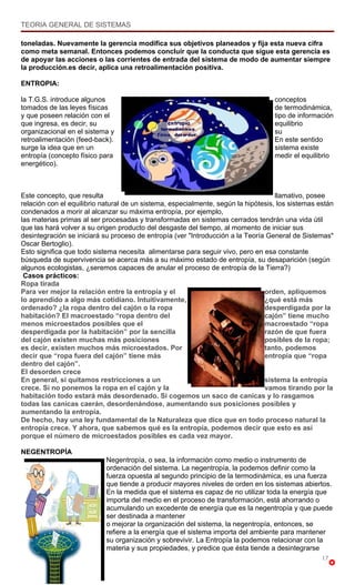 TEORIA GENERAL DE SISTEMAS

toneladas. Nuevamente la gerencia modifica sus objetivos planeados y fija esta nueva cifra
como meta semanal. Entonces podemos concluir que la conducta que sigue esta gerencia es
de apoyar las acciones o las corrientes de entrada del sistema de modo de aumentar siempre
la producción.es decir, aplica una retroalimentación positiva.

ENTROPIA:

la T.G.S. introduce algunos                                                        conceptos
tomados de las leyes físicas                                                       de termodinámica,
y que poseen relación con el                                                       tipo de información
que ingresa, es decir, su                                                          equilibrio
organizacional en el sistema y                                                     su
retroalimentación (feed-back).                                                     En este sentido
surge la idea que en un                                                            sistema existe
entropía (concepto físico para                                                     medir el equilibrio
energético).



Este concepto, que resulta                                                          llamativo, posee
relación con el equilibrio natural de un sistema, especialmente, según la hipótesis, los sistemas están
condenados a morir al alcanzar su máxima entropía, por ejemplo,
las materias primas al ser procesadas y transformadas en sistemas cerrados tendrán una vida útil
que las hará volver a su origen producto del desgaste del tiempo, al momento de iniciar sus
desintegración se iniciará su proceso de entropía (ver "Introducción a la Teoría General de Sistemas"
Oscar Bertoglio).
Esto significa que todo sistema necesita alimentarse para seguir vivo, pero en esa constante
búsqueda de supervivencia se acerca más a su máximo estado de entropía, su desaparición (según
algunos ecologistas, ¿seremos capaces de anular el proceso de entropía de la Tierra?)
 Casos prácticos:
Ropa tirada
Para ver mejor la relación entre la entropía y el                               orden, apliquemos
lo aprendido a algo más cotidiano. Intuitivamente,                              ¿qué está más
ordenado? ¿la ropa dentro del cajón o la ropa                                   desperdigada por la
habitación? El macroestado “ropa dentro del                                     cajón” tiene mucho
menos microestados posibles que el                                              macroestado “ropa
desperdigada por la habitación” por la sencilla                                 razón de que fuera
del cajón existen muchas más posiciones                                         posibles de la ropa;
es decir, existen muchos más microestados. Por                                  tanto, podemos
decir que “ropa fuera del cajón” tiene más                                      entropía que “ropa
dentro del cajón”.
El desorden crece
En general, si quitamos restricciones a un                                      sistema la entropía
crece. Si no ponemos la ropa en el cajón y la                                   vamos tirando por la
habitación todo estará más desordenado. Si cogemos un saco de canicas y lo rasgamos
todas las canicas caerán, desordenándose, aumentando sus posiciones posibles y
aumentando la entropía.
De hecho, hay una ley fundamental de la Naturaleza que dice que en todo proceso natural la
entropía crece. Y ahora, que sabemos qué es la entropía, podemos decir que esto es así
porque el número de microestados posibles es cada vez mayor.

NEGENTROPÍA
                            Negentropía, o sea, la información como medio o instrumento de
                            ordenación del sistema. La negentropía, la podemos definir como la
                            fuerza opuesta al segundo principio de la termodinámica, es una fuerza
                            que tiende a producir mayores niveles de orden en los sistemas abiertos.
                            En la medida que el sistema es capaz de no utilizar toda la energía que
                            importa del medio en el proceso de transformación, está ahorrando o
                            acumulando un excedente de energía que es la negentropía y que puede
                            ser destinada a mantener
                            o mejorar la organización del sistema, la negentropía, entonces, se
                            refiere a la energía que el sistema importa del ambiente para mantener
                            su organización y sobrevivir. La Entropía la podemos relacionar con la
                            materia y sus propiedades, y predice que ésta tiende a desintegrarse
                                                                                                   17
 