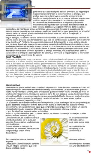 TEORIA GENERAL DE SISTEMAS

                                    para volver a su estado original de caos primordial. La negentropía
                                    la podemos relacionar con la conservación de la Energía, que
                                    predice que ésta ni disminuye ni aumenta, simplemente se
                                    transforma constantemente, y, en el caso de sistemas abiertos, con
                                    cualidad negantrópica, aumentando su nivel de organización.
                                    En tal sentido se puede considerar la neguentropía como un
                                    mecanismo auto-regulador con capacidad de sustentabilidad, es
                                    decir con una capacidad y un poder inherente de la energía de
manifestarse de incontables formas y maneras. La neguentropía favorece la subsistencia del
sistema, usando mecanismos que ordenan, equilibran, o controlan el caos. Mecanismo por el cual el
sistema pretende subsistir y busca estabilizarse ante una situación caótica. Por ejemplo, la
homeostasis en los organismos.
Según Bertoglio, "El sistema cerrado tiene una vida contada, sucumbe ante la entropía creciente. El
sistema abierto presenta características tales que está en condiciones de subsistir y aún de eliminar
la ley de entropía". Por tanto, la neguentropía dependerá de lo siguiente, si en un sistema abierto
(con corriente de entrada, proceso de conversión y corriente de salida) la energía arrojada es mayor
que la energía absorbida se podrá volver a generar un ciclo dinámico, es decir, su organización será
evolutiva y no estacionaría, o dicho de otra forma, el sistema abierto podrá seguir avanzando en la
medida que renueve sus prácticas a partir de la energía producida, lo cual será asumido como la
superación de la entropía o desintegración del sistema, y provocará la neguentropía o la innovación
necesaria para la sobrevivencia del sistema
CASO PRÁCTICO:
En el caso de dos gases puros que no reaccionan químicamente entre sí, que se encuentren
encerrados, a la misma presión y temperatura, en sendos recipientes comunicados por una llave de
paso, al abrir ésta, las moléculas de cada gas comenzarán a pasar de un recipiente a otro, hasta que
sus concentraciones en ambos se igualen. Todo este proceso transcurre sin variación de presión,
temperatura o volumen; no se intercambia en él trabajo alguno, ni existe variación de energía, pero
ésta se ha degradado en la evolución del sistema desde el estado inicial hasta el final. Es decir, el
valor energético de un sistema no depende tan sólo de la materia y la energía que contiene sino de
algo más, la entropía, que expresa lo que hay en él de orden o de desorden. La energía se conserva,
pero se va degradando a medida que la entropía del sistema aumenta.



RECURSIVIDAD
Es el hecho de que un sistema esté compuesto de partes con características tales que son a su vez
objetos sinérgicos, formando subsistemas-sistemas y suprasistemas. La recursividad es que cada
objeto, no importando su tamaño, tiene propiedades que lo convierten en una totalidad, es decir, en
un elemento independiente. Se requiere que cada parte del todo posea, a su vez, las características
principales del todo, o sea podemos entender por recursividad el hecho de que un objeto sinergético
(un sistema), esté compuesto de partes con características tales que son a su vez objetos
sinergéticos (sistemas) según Gigch (2003).
Un Subsistema es un sistema alterno al sistema principal (o que es el objeto de estudio y/o enfoque)
que se desarrolla en segundo término tomando en cuenta el intercambio de cualquier forma o
procedimiento. Un suprasistema es aquel que comprende una jerarquía mayor a la de un sistema
principal determinado, enlazando diferentes tipos de comunicación interna y externa.
L. Von Bertalanffy se pregunta qué es un individuo.
Individuo significa indivisible, pero, como se ha visto, un sistema humano (el hombre) es posible
dividirlo en otros sistemas (células).
Como conclusión, se puede señalar que                                        los sistemas consisten
en individualidades; por lo tanto, son                                        indivisibles como
sistemas. Poseen partes y subsistemas                                         pero estos son ya otras
individualidades.
En éste sentido, el concepto de                                               recursividad va de
"individuo" en "individuo", destacándose                                      una jerarquía de
complejidad ya sea en forma                                                   ascendente o
descendente.


Recursividad se aplica a sistemas                                            dentro de sistemas
mayores.
La reducción (o ampliación) no consiste                                      el sumar partes aisladas,
sino, en integrar elementos que en si                                        son una totalidad dentro
de una totalidad mayor.
                                                                                                   18
 