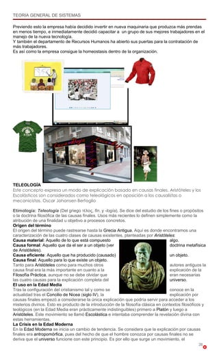 TEORIA GENERAL DE SISTEMAS

Previendo esto la empresa había decidido invertir en nueva maquinaria que produzca más prendas
en menos tiempo, e inmediatamente decidió capacitar a un grupo de sus mejores trabajadores en el
manejo de la nueva tecnología.
Y también el departamento de Recursos Humanos ha abierto sus puertas para la contratación de
más trabajadores.
Es así como la empresa consigue la homeostasis dentro de la organización.




TELEOLOGÍA
Este concepto expresa un modo de explicación basado en causas finales. Aristóteles y los
Escolásticos son considerados como teleológicos en oposición a los causalistas o
mecanicistas. Oscar Johansen Bertoglio

Etimología: Teleología (Del griego τέλος, fin, y -logía). Se dice del estudio de los fines o propósitos
o la doctrina filosófica de las causas finales. Usos más recientes lo definen simplemente como la
atribución de una finalidad u objetivo a procesos concretos.
Origen del término
El origen del término puede rastrearse hasta la Grecia Antigua. Aquí es donde encontramos una
caracterización de las cuatro clases de causas existentes, planteadas por Aristóteles:
Causa material: Aquello de lo que está compuesto                                      algo.
Causa formal: Aquello que da el ser a un objeto (ver                                  doctrina metafísica
de Aristóteles).
Causa eficiente: Aquello que ha producido (causado)                                   un objeto.
Causa final: Aquello para lo que existe un objeto.
Tanto para Aristóteles como para muchos otros                                         autores antiguos la
causa final era la más importante en cuanto a la                                      explicación de la
Filosofía Práctica, aunque no se debe olvidar que                                     eran necesarias
las cuatro causas para la explicación completa del                                    universo.
El uso en la Edad Media
Tras la configuración del cristianismo tal y como se                                  conoce en la
actualidad tras el Concilio de Nicea (siglo IV), la                                   explicación por
causas finales empezó a considerarse la única explicación que podría servir para acceder a los
misterios divinos. Esto es producto de la introducción de la filosofía clásica en contextos filosóficos y
teológicos (en la Edad Media eran prácticamente indistinguibles) primero a Platón y luego a
Aristóteles. Este movimiento se llamó Escolástica e intentaba comprender la revelación divina con
estas herramientas.
La Crisis en la Edad Moderna
En la Edad Moderna se inicia un cambio de tendencia. Se considera que la explicación por causas
finales era antropomórfica, pues del hecho de que el hombre conozca por causas finales no se
deriva que el universo funcione con este principio. Es por ello que surge un movimiento, el
                                                                                                     28
 