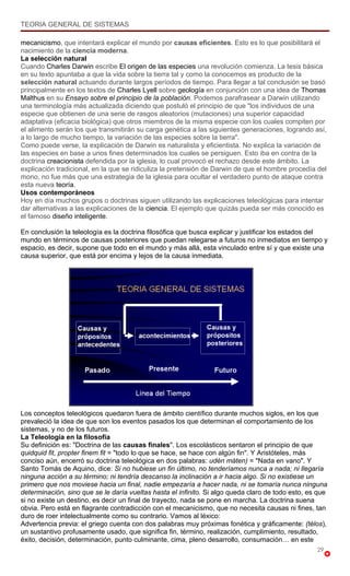 TEORIA GENERAL DE SISTEMAS

mecanicismo, que intentará explicar el mundo por causas eficientes. Esto es lo que posibilitará el
nacimiento de la ciencia moderna.
La selección natural
Cuando Charles Darwin escribe El origen de las especies una revolución comienza. La tesis básica
en su texto apuntaba a que la vida sobre la tierra tal y como la conocemos es producto de la
selección natural actuando durante largos períodos de tiempo. Para llegar a tal conclusión se basó
principalmente en los textos de Charles Lyell sobre geología en conjunción con una idea de Thomas
Malthus en su Ensayo sobre el principio de la población. Podemos parafrasear a Darwin utilizando
una terminología más actualizada diciendo que postuló el principio de que "los individuos de una
especie que obtienen de una serie de rasgos aleatorios (mutaciones) una superior capacidad
adaptativa (eficacia biológica) que otros miembros de la misma especie con los cuales compiten por
el alimento serán los que transmitirán su carga genética a las siguientes generaciones, logrando así,
a lo largo de mucho tiempo, la variación de las especies sobre la tierra".
Como puede verse, la explicación de Darwin es naturalista y eficientista. No explica la variación de
las especies en base a unos fines determinados los cuales se persiguen. Esto iba en contra de la
doctrina creacionista defendida por la iglesia, lo cual provocó el rechazo desde este ámbito. La
explicación tradicional, en la que se ridiculiza la pretensión de Darwin de que el hombre procedía del
mono, no fue más que una estrategia de la iglesia para ocultar el verdadero punto de ataque contra
esta nueva teoría.
Usos contemporáneos
Hoy en día muchos grupos o doctrinas siguen utilizando las explicaciones teleológicas para intentar
dar alternativas a las explicaciones de la ciencia. El ejemplo que quizás pueda ser más conocido es
el famoso diseño inteligente.

En conclusión la teleología es la doctrina filosófica que busca explicar y justificar los estados del
mundo en términos de causas posteriores que puedan relegarse a futuros no inmediatos en tiempo y
espacio, es decir, supone que todo en el mundo y más allá, esta vinculado entre sí y que existe una
causa superior, que está por encima y lejos de la causa inmediata.




Los conceptos teleológicos quedaron fuera de ámbito científico durante muchos siglos, en los que
prevaleció la idea de que son los eventos pasados los que determinan el comportamiento de los
sistemas, y no de los futuros.
La Teleología en la filosofía
Su definición es: "Doctrina de las causas finales". Los escolásticos sentaron el principio de que
quidquid fit, propter finem fit = "todo lo que se hace, se hace con algún fin". Y Aristóteles, más
conciso aún, encerró su doctrina teleológica en dos palabras: udén máten) = "Nada en vano". Y
Santo Tomás de Aquino, dice: Si no hubiese un fin último, no tenderíamos nunca a nada; ni llegaría
ninguna acción a su término; ni tendría descanso la inclinación a ir hacia algo. Si no existiese un
primero que nos moviese hacia un final, nadie empezaría a hacer nada, ni se tomaría nunca ninguna
determinación, sino que se le daría vueltas hasta el infinito. Si algo queda claro de todo esto, es que
si no existe un destino, es decir un final de trayecto, nada se pone en marcha. La doctrina suena
obvia. Pero está en flagrante contradicción con el mecanicismo, que no necesita causas ni fines, tan
duro de roer intelectualmente como su contrario. Vamos al léxico:
Advertencia previa: el griego cuenta con dos palabras muy próximas fonética y gráficamente: (télos),
un sustantivo profusamente usado, que significa fin, término, realización, cumplimiento, resultado,
éxito, decisión, determinación, punto culminante, cima, pleno desarrollo, consumación… en este
                                                                                                   29
 