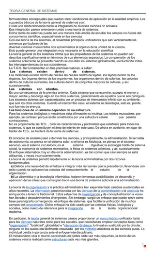 TEORIA GENERAL DE SISTEMAS

formulaciones conceptuales que puedan crear condiciones de aplicación en la realidad empírica. Los
supuestos básicos de la teoría general de sistemas son:
Existe una nítida tendencia hacia la integración de diversas ciencias no sociales.
Esa integración parece orientarse rumbo a una teoría de sistemas.
Dicha teoría de sistemas puede ser una manera más amplia de estudiar los campos no-físicos del
conocimiento científico, especialmente en las ciencias
Con esa teoría de los sistemas, al desarrollar principios unificadores que san verticalmente los
universos particulares de las
diversas ciencias involucradas nos aproximamos al objetivo de la unidad de la ciencia.
Esto puede generar una integración muy necesaria en la educación científica
La teoría general de los sistemas afirma que las propiedades de los sistemas no pueden ser
descritas significativamente en términos de sus elementos separados. La comprensión de los
sistemas solamente se presenta cuando se estudian los sistemas globalmente, involucrando todas
las interdependencias de sus subsistemas.
La T.G.S. Se fundamentan en tres premisas básicas, a saber:
 Los sistemas         existen       dentro       de     sistemas.
Las moléculas existen dentro de células las células dentro de tejidos, los tejidos dentro de los
órganos, los órganos dentro de los organismos, los organismos dentro de colonias, las colonias
dentro de culturas nutrientes, las culturas dentro de conjuntos mayores de culturas, y así
sucesivamente.
Los sistemas          son abiertos.
Es una consecuencia de la premisa anterior. Cada sistema que se examine, excepto el menor o
mayor, recibe y descarga algo en los otros sistemas, generalmente en aquellos que le son contiguos.
Los sistemas abiertos son caracterizados por un proceso de intercambio infinito con su ambiente,
que son los otros sistemas. Cuando el intercambio cesa, el sistema se desintegra, esto es, pierde
sus fuentes de energía.
Las funciones de un sistema dependen de su estructura.
Para los sistemas biológicos y mecánicos esta afirmación es intuitiva. Los tejidos musculares, por
ejemplo, se contraen porque están constituidos por una estructura celular           que permite
contracciones.
No es propiamente las TES. , Sino las características y parámetros que establece para todos los
sistemas, lo que se constituyen el área de interés en este caso. De ahora en adelante, en lugar de
hablar de TES., se hablará de la teoría de sistemas.

El concepto de sistema pasó a dominar las ciencias, y principalmente, la administración. Si se habla
de astronomía, se piensa en el sistema solar; si el tema es fisiología, se piensa en el sistema
nervioso, en el sistema circulatorio, en el        sistema     digestivo; la sociología habla de sistema
social, la economía de sistemas monetarios, la física de sistemas atómicos, y así sucesivamente.
El enfoque sistemático, hoy en día en la administración, es tan común que casi siempre se está
utilizando, a veces inconscientemente.
La teoría de sistemas penetró rápidamente en la teoría administrativa por dos razones
fundamentales:
  a) Debido a la necesidad de sintetizar e integrar más las teorías que la precedieron, llevándose con
éxito cuando se aplicaron las ciencias del comportamiento al          estudio       de     la
organización.
  b) La cibernética y la tecnología informática, trajeron inmensas posibilidades de desarrollo y
operación de las ideas que convergían hacia una teoría de sistemas aplicada a la administración.

La teoría de la organización y la práctica administrativa han experimentado cambios sustanciales en
años recientes. La información proporcionada por las ciencias de la administración y la conducta ha
enriquecido a la teoría tradicional. Estos esfuerzos de investigación y de conceptualización a veces
han llevado a descubrimientos divergentes. Sin embargo, surgió un enfoque que puede servir como
base para lograrla convergencia, el enfoque de sistemas, que facilita la unificación de muchos
campos del conocimiento. Dicho enfoque ha sido usado por las ciencias físicas, biológicas y
sociales, como marco de referencia para la integración         de   la     teoría organizacional
moderna.

En particular, la teoría general de sistemas parece proporcionar un marco teórico unificador tanto
para las ciencias naturales como para las sociales, que necesitaban emplear conceptos tales como
"organización", "totalidad", globalidad e "interacción dinámica; lo lineal es sustituido por lo circular,
ninguno de los cuales era fácilmente estudiadle por los métodos analíticos de las ciencias puras. Lo
individual perdía importancia ante el enfoque interdisciplinario.
El mecanicismo veía el mundo seccionado en partes cada vez más pequeñas, la teoría de los
sistemas veía la realidad como estructuras cada vez más grandes.
                                                                                                       3
 