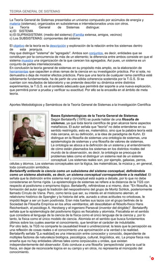 TEORIA GENERAL DE SISTEMAS

La Teoría General de Sistemas presentaba un universo compuesto por acúmulos de energía y
materia (sistemas), organizados en subsistemas e interrelacionados unos con otros.
La     Teoría        General     de   Sistemas       distingue:
a) El SISTEMA
b) El SUPRASISTEMA: (medio del sistema) (Familia extensa, amigos, vecinos)
c) Los SUBSISTEMAS: componentes del sistema

El objetivo de la teoría es la descripción y exploración de la relación entre los sistemas dentro
de      esta jerarquía.
Hay que distinguir "sistema" de "agregado". Ambos son conjuntos, es decir, entidades que se
constituyen por la concurrencia de más de un elemento; la diferencia entre ambos consiste en que el
sistema muestra una organización de la que carecen los agregados. Así pues, un sistema es un
conjunto de partes interrelacionadas.
En conclusión la teoría general de sistemas en su propósito más amplio, es la elaboración de
herramientas que capaciten a otras ramas de la ciencia en su investigación práctica. Por sí sola, no
demuestra o deja de mostrar efectos prácticos. Para que una teoría de cualquier rama científica esté
sólidamente fundamentada, ha de partir de una sólida coherencia sostenida por la T.G.S. Si se
cuentan con resultados de laboratorio y se pretende describir su dinámica entre distintos
experimentos, la T.G.S. es el contexto adecuado que permitirá dar soporte a una nueva explicación,
que permitirá poner a prueba y verificar su exactitud. Por ello se la encasilla en el ámbito de meta
teoría.


Aportes Metodológicos y Semánticos de la Teoría General de Sistemas a la Investigación Científica


                               Bases Epistemológicas de la Teoría General de Sistemas
                               Según Bertalanffy (1976) se puede hablar de una filosofía de
                               sistemas, ya que toda teoría científica de gran alcance tiene aspectos
                               metafísicos. El autor señala que "teoría" no debe entenderse en su
                               sentido restringido, esto es, matemático, sino que la palabra teoría está
                               más cercana, en su definición, a la idea de paradigma de Kuhn. El
                               distingue en la filosofía de sistemas una ontología de sistemas, una
                               epistemología de sistemas y una filosofía de valores de sistemas.
                               La ontología se aboca a la definición de un sistema y al entendimiento
                               de cómo están plasmados los sistemas en los distintos niveles del
                               mundo de la observación, es decir, la ontología se preocupa de
                               problemas tales como el distinguir un sistema real de un sistema
                               conceptual. Los sistemas reales son, por ejemplo, galaxias, perros,
células y átomos. Los sistemas conceptuales son la lógica, las matemáticas, la música y, en general,
toda construcción simbólica.
Bertalanffy entiende la ciencia como un subsistema del sistema conceptual, definiéndola
como un sistema abstraído, es decir, un sistema conceptual correspondiente a la realidad. El
señala que la distinción entre sistema real y conceptual está sujeta a debate, por lo que no debe
considerarse en forma rígida. La epistemología de sistemas se refiere a la distancia de la TGS con
respecto al positivismo o empirismo lógico. Bertalanffy, refiriéndose a si mismo, dice: "En filosofía, la
formación del autor siguió la tradición del neopositivismo del grupo de Moritz Schlick, posteriormente
llamado Círculo de Viena. Pero, como tenía que ser, su interés en el misticismo alemán, el
relativismo histórico de Spengler y la historia del arte, aunado a otras actitudes no ortodoxas, le
impidió llegar a ser un buen positivista. Eran más fuertes sus lazos con el grupo berlinés de la
Sociedad de Filosofía Empírica en los años veintitantos; allí descollaban el filósofo-físico Hans
Reichenbach, el psicólogo A. Herzberg y el ingeniero Parseval (inventor del dirigible)". Bertalanffy
señala que la epistemología del positivismo lógico es fisicalista y atomista. Fisicalista en el sentido
que considera el lenguaje de la ciencia de la física como el único lenguaje de la ciencia y, por lo
tanto, la física como el único modelo de ciencia. Atomista en el sentido que busca fundamentos
últimos sobre los cuales asentar el conocimiento, que tendrían el carácter de indubitable.
Por otro lado, la TGS no comparte la causalidad lineal o unidireccional, la tesis que la percepción es
una reflexión de cosas reales o el conocimiento una aproximación a la verdad o la realidad.
Bertalanffy señala "[La realidad] es una interacción entre conocedor y conocido, dependiente de
múltiples factores de naturaleza biológica, psicológica, cultural, lingüística, etc. La propia física nos
enseña que no hay entidades últimas tales como corpúsculos u ondas, que existan
independientemente del observador. Esto conduce a una filosofía ‘perspectivista’ para la cual la
física, sin dejar de reconocerle logros en su campo y en otros, no representa el monopolio del
conocimiento.
                                                                                                      4
 