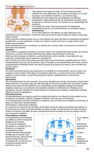 TEORIA GENERAL DE SISTEMAS

                                  Para aplicar el concepto de rango, el foco de atención debe
                                  utilizarse en forma alternativa: se considera el contexto y a su nivel
                                  de rango o se considera al sistema y su nivel de rango.
                                  Refiriéndonos a los rangos hay que establecer los distintos
                                  subsistemas. Cada sistema puede ser fraccionado en partes sobre
                                  la base de un elemento común o en función de un método lógico de
                                  detección.
                                  El concepto de rango indica la jerarquía de los respectivos
                                  subsistemas entre sí y su nivel de relación con el sistema mayor.
                                  Subsistemas:
                                  En la misma definición de sistema, se hace referencia a los
subsistemas que lo componen, cuando se indica que el mismo esta formado por partes o cosas que
forman el todo.
Estos conjuntos o partes pueden ser a su vez sistemas (en este caso serían subsistemas del sistema
de definición), ya que conforman un todo en sí mismos y estos serían de un rango inferior al del
sistema que componen.
Estos subsistemas forman o componen un sistema de un rango mayor, el cual para los primeros se
denomina macrosistema.
Variables:
Cada sistema y subsistema contiene un proceso interno que se desarrolla sobre la base de la acción,
interacción y reacción de distintos elementos que deben necesariamente conocerse.
Dado que dicho proceso es dinámico, suele denominarse como variable, a cada elemento que
compone o existe dentro de los sistemas y subsistemas.
Pero no todo es tan fácil como parece a simple vista ya que no todas las variables tienen el mismo
comportamiento sino que, por lo contrario, según el proceso y las características del mismo, asumen
comportamientos diferentes dentro del mismo proceso de acuerdo al momento y las circunstancias
que las rodean.
Parámetro:
Uno de los comportamientos que puede tener una variable es el de parámetro, que es cuando una
variable no tiene cambios ante alguna circunstancia específica, no quiere decir que la variable es
estática ni mucho menos, ya que sólo permanece inactiva o estática frente a una situación
determinada.
Operadores:
Otro comportamiento es el de operador, que son las variables que activan a las demás y logran influir
decisivamente en el proceso para que este se ponga en marcha. Se puede decir que estas variables
actúan como líderes de las restantes y por consiguiente son privilegiadas respecto a las demás
variables. Cabe aquí una aclaración: las restantes variables no solamente son influidas por los
operadores, sino que también son influenciadas por el resto de las variables y estas tienen también
influencia sobre los operadores.
Retroalimentación:
La retroalimentación se produce cuando las salidas del sistema o la influencia de las salidas de los
sistemas en el contexto, vuelven a ingresar al sistema como recursos o información.
La retroalimentación permite el control de un sistema y que el mismo tome medidas de corrección en
base a la información retroalimentada.
Feed-forward o alimentación delantera:
Es una forma de control de los sistemas, donde dicho control se realiza a la entrada del sistema, de
tal manera que el mismo no tenga entradas corruptas o malas, de esta forma al no haber entradas
malas en el sistema, las fallas no serán consecuencia de las entradas sino de los proceso mismos
que componen al sistema.
Homeostasis y entropía:
La homeostasis es la propiedad                                                             de un sistema
que define su nivel de respuesta                                                           y de
adaptación al contexto.
Es el nivel de adaptación                                                                  permanente
del sistema o su tendencia a la                                                            supervivencia
dinámica. Los sistemas                                                                     altamente
homeostáticos sufren
transformaciones estructurales                                                             en igual
medida que el contexto sufre
transformaciones, ambos actúan                                                             como
condicionantes del nivel de                                                                evolución.
La entropía de un sistema es el                                                            desgaste que
el sistema presenta por el                                                                 transcurso
del tiempo o por el
                                                                                                     7
 