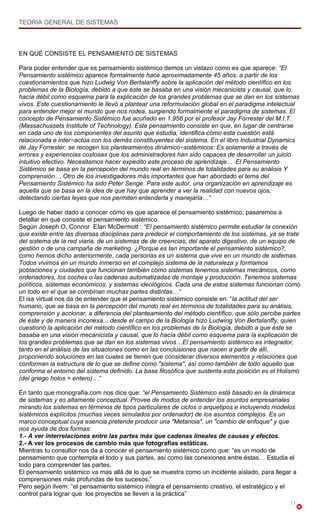 TEORIA GENERAL DE SISTEMAS



EN QUÉ CONSISTE EL PENSAMIENTO DE SISTEMAS

Para poder entender que es pensamiento sistémico demos un vistazo como es que aparece: “El
Pensamiento sistémico aparece formalmente hace aproximadamente 45 años, a partir de los
cuestionamientos que hizo Ludwig Von Bertalanffy sobre la aplicación del método científico en los
problemas de la Biología, debido a que éste se basaba en una visión mecanicista y causal, que lo
hacía débil como esquema para la explicación de los grandes problemas que se dan en los sistemas
vivos. Este cuestionamiento le llevó a plantear una reformulación global en el paradigma intelectual
para entender mejor el mundo que nos rodea, surgiendo formalmente el paradigma de sistemas. El
concepto de Pensamiento Sistémico fue acuñado en 1.956 por el profesor Jay Forrester del M.I.T.
(Massachussets Institute of Technology). Este pensamiento consiste en que, en lugar de centrarse
en cada uno de los componentes del asunto que estudia, identifica cómo esta cuestión está
relacionada e inter−actúa con los demás constituyentes del sistema. En el libro Industrial Dynamics
de Jay Forrester, se recogen los planteamientos dinámico−sistémicos: Es solamente a través de
errores y experiencias costosas que los administradores han sido capaces de desarrollar un juicio
intuitivo efectivo. Necesitamos hacer expedito este proceso de aprendizaje... El Pensamiento
Sistémico se basa en la percepción del mundo real en términos de totalidades para su análisis Y
comprensión… Otro de los investigadores más importantes que han abordado el tema del
Pensamiento Sistémico ha sido Peter Senge. Para este autor, una organización en aprendizaje es
aquella que se basa en la idea de que hay que aprender a ver la realidad con nuevos ojos,
detectando ciertas leyes que nos permiten entenderla y manejarla…”

Luego de haber dado a conocer cómo es que aparece el pensamiento sistémico, pasaremos a
detallar en qué consiste el pensamiento sistémico.
Según Joseph O, Connor EIan McDermott : “El pensamiento sistémico permite estudiar la conexión
que existe entre las diversas disciplinas para predecir el comportamiento de los sistemas, ya se trate
del sistema de la red viaria, de un sistemas de de creencias, del aparato digestivo, de un equipo de
gestión o de una campaña de marketing. ¿Porque es tan importante el pensamiento sistémico?,
como hemos dicho anteriormente, cada personas es un sistema que vive en un mundo de sistemas.
Todos vivimos en un mundo inmerso en el complejo sistema de la naturaleza y formamos
poblaciones y ciudades que funcionan también como sistemas tenemos sistemas mecánicos, como
ordenadores, los coches o las cadenas automatizadas de montaje y producción. Tenemos sistemas
políticos, sistemas económicos, y sistemas ideológicos. Cada una de estos sistemas funcionan como
un todo en el que se combinan muchas partes distintas…”
El isa virtual nos da de entender que el pensamiento sistémico consiste en: “la actitud del ser
humano, que se basa en la percepción del mundo real en términos de totalidades para su análisis,
comprensión y accionar, a diferencia del planteamiento del método científico, que sólo percibe partes
de éste y de manera inconexa... desde el campo de la Biología hizo Ludwing Von Bertalanffy, quien
cuestionó la aplicación del método científico en los problemas de la Biología, debido a que éste se
basaba en una visión mecanicista y causal, que lo hacía débil como esquema para la explicación de
los grandes problemas que se dan en los sistemas vivos…El pensamiento sistémico es integrador,
tanto en el análisis de las situaciones como en las conclusiones que nacen a partir de allí,
proponiendo soluciones en las cuales se tienen que considerar diversos elementos y relaciones que
conforman la estructura de lo que se define como "sistema", así como también de todo aquello que
conforma el entorno del sistema definido. La base filosófica que sustenta esta posición es el Holismo
(del griego holos = entero)…”

En tanto que monografía.com nos dice que: “el Pensamiento Sistémico está basado en la dinámica
de sistemas y es altamente conceptual. Provee de modos de entender los asuntos empresariales
mirando los sistemas en términos de tipos particulares de ciclos o arquetipos e incluyendo modelos
sistémicos explícitos (muchas veces simulados por ordenador) de los asuntos complejos. Es un
marco conceptual cuya esencia pretende producir una "Metanoia", un "cambio de enfoque" y que
nos ayuda de dos formas:
1.- A ver interrelaciones entre las partes más que cadenas lineales de causas y efectos.
2.- A ver los procesos de cambio más que fotografías estáticas.
Mientras tu consultor nos da a conocer el pensamiento sistémico como que: “es un modo de
pensamiento que contempla el todo y sus partes, así como las conexiones entre éstas… Estudia el
todo para comprender las partes.
El pensamiento sistémico va mas allá de lo que se muestra como un incidente aislado, para llegar a
comprensiones más profundas de los sucesos.”
Pero según ilvem: “el pensamiento sistémico integra el pensamiento creativo, el estratégico y el
control para lograr que los proyectos se lleven a la práctica”
                                                                                                  11
 