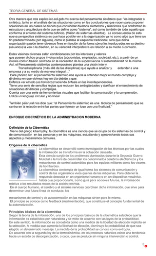 TEORIA GENERAL DE SISTEMAS

Otra manera que nos explica icc.col.gob.mx acerca del pensamiento sistémico que: “es integrador o
sintético, tanto en el análisis de las situaciones como en las conclusiones que nacen para proponer
soluciones en las cuales se tienen que considerar diversos elementos y relaciones que conforman la
estructura o arquitectura de lo que se define como "sistema", así como también de todo aquello que
conforma el entorno del sistema definido. (Visión de sistemas abiertos). La consecuencia de esta
nueva perspectiva sistémica es que hace posible ver a la organización ya no como algo que tiene un
fin predeterminado (por alguien), como lo plantea el esquema tradicional, sino que dicha
organización puede tener diversos fines en función de la forma cómo los involucrados en su destino
(usuarios) la ven o la diseñan, en su variedad interpretativa en relación a su medio o contexto.

Estas visiones diversas están condicionadas por los intereses y valores
que poseen dichos grupos involucrados (accionistas, empleados, sociedad, etc.), a partir de un
interés común básico centrado en la necesidad de la supervivencia o sustentabilidad de la misma.
Así, el Pensamiento sistémico contemporáneo plantea una visión inter y
        Transdisciplinaria (más allá de las disciplinas) que ayuda a analizar y entender a una
empresa y a su medio de manera integral…”
 Para jmonzo.net: el pensamiento sistémico nos ayuda a entender mejor el mundo complejo y
dinámico en que vivimos hoy en día debido a que:
Enfatiza ver el todo (es holístico) haciendo énfasis en las interdependencias.
Tiene una serie de sencillas reglas que reducen las ambigüedades y clarifican el entendimiento de
situaciones dinámicas y complejas.
Cuenta con una serie de herramientas visuales que facilitan la comunicación y la comprensión.
Utiliza un lenguaje circular y no lineal

También paisrural nos dice que: “el Pensamiento sistémico es una técnica de pensamiento que se
centra en la relación entre las partes que forman un toso con una finalidad.”


ENFOQUE CIBERNÉTICO DE LA ADMINISTRACION MODERNA


Definición de la Cibernética
 Viene del griego kibernytiky, la cibernética es una ciencia que se ocupa de los sistemas de control y
de comunicación en las personas y en las máquinas, estudiando y aprovechando todos sus
aspectos y mecanismos comunes.

Orígenes de la cibernética
                       La cibernética se desarrolló como investigación de las técnicas por las cuales
                        la información se transforma en la actuación deseada.
                        Esta ciencia surgió de los problemas planteados durante la Segunda Guerra
                        Mundial a la hora de desarrollar los denominados cerebros electrónicos y los
                        mecanismos de control automático para los equipos militares como los visores
                        de bombardeo.
                        La cibernética contempla de igual forma los sistemas de comunicación y
                        control de los organismos vivos que los de las máquinas. Para obtener la
                        respuesta deseada en un organismo humano o en un dispositivo mecánico,
                        habrá que proporcionarle, como guía para acciones futuras, la información
relativa a los resultados reales de la acción prevista.
 En el cuerpo humano, el cerebro y el sistema nervioso coordinan dicha información, que sirve para
determinar una futura línea de conducta; los

mecanismos de control y de autocorrección en las máquinas sirven para lo mismo.
 El principio se conoce como feedback (realimentación), que constituye el concepto fundamental de
la automatización.

Principios básicos de la cibernética
Según la teoría de la información, uno de los principios básicos de la cibernética establece que la
información es estadística por naturaleza y se mide de acuerdo con las leyes de la probabilidad.
En este sentido, la información es concebida como una medida de la libertad de elección implícita en
la selección. A medida que aumenta la libertad de elección, disminuye la probabilidad de que sea
elegido un determinado mensaje. La medida de la probabilidad se conoce como entropía.
De acuerdo con la segunda ley de la termodinámica, en los procesos naturales existe una tendencia
hacia un estado de desorganización, o caos, que se produce sin ninguna intervención o control.

                                                                                                   12
 