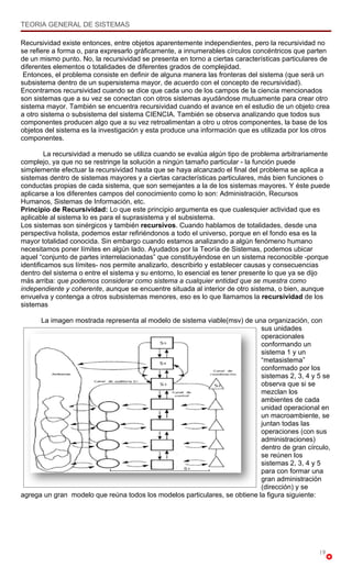 TEORIA GENERAL DE SISTEMAS

Recursividad existe entonces, entre objetos aparentemente independientes, pero la recursividad no
se refiere a forma o, para expresarlo gráficamente, a innumerables círculos concéntricos que parten
de un mismo punto. No, la recursividad se presenta en torno a ciertas características particulares de
diferentes elementos o totalidades de diferentes grados de complejidad.
 Entonces, el problema consiste en definir de alguna manera las fronteras del sistema (que será un
subsistema dentro de un supersistema mayor, de acuerdo con el concepto de recursividad).
Encontramos recursividad cuando se dice que cada uno de los campos de la ciencia mencionados
son sistemas que a su vez se conectan con otros sistemas ayudándose mutuamente para crear otro
sistema mayor. También se encuentra recursividad cuando el avance en el estudio de un objeto crea
a otro sistema o subsistema del sistema CIENCIA. También se observa analizando que todos sus
componentes producen algo que a su vez retroalimentan a otro u otros componentes, la base de los
objetos del sistema es la investigación y esta produce una información que es utilizada por los otros
componentes.

         La recursividad a menudo se utiliza cuando se evalúa algún tipo de problema arbitrariamente
complejo, ya que no se restringe la solución a ningún tamaño particular - la función puede
simplemente efectuar la recursividad hasta que se haya alcanzado el final del problema se aplica a
sistemas dentro de sistemas mayores y a ciertas características particulares, más bien funciones o
conductas propias de cada sistema, que son semejantes a la de los sistemas mayores. Y éste puede
aplicarse a los diferentes campos del conocimiento como lo son: Administración, Recursos
Humanos, Sistemas de Información, etc.
Principio de Recursividad: Lo que este principio argumenta es que cualesquier actividad que es
aplicable al sistema lo es para el suprasistema y el subsistema.
Los sistemas son sinérgicos y también recursivos. Cuando hablamos de totalidades, desde una
perspectiva holista, podemos estar refiriéndonos a todo el universo, porque en el fondo esa es la
mayor totalidad conocida. Sin embargo cuando estamos analizando a algún fenómeno humano
necesitamos poner límites en algún lado. Ayudados por la Teoría de Sistemas, podemos ubicar
aquel “conjunto de partes interrelacionadas” que constituyéndose en un sistema reconocible -porque
identificamos sus límites- nos permite analizarlo, describirlo y establecer causas y consecuencias
dentro del sistema o entre el sistema y su entorno, lo esencial es tener presente lo que ya se dijo
más arriba: que podemos considerar como sistema a cualquier entidad que se muestra como
independiente y coherente, aunque se encuentre situada al interior de otro sistema, o bien, aunque
envuelva y contenga a otros subsistemas menores, eso es lo que llamamos la recursividad de los
sistemas

      La imagen mostrada representa al modelo de sistema viable(msv) de una organización, con
                                                                            sus unidades
                                                                            operacionales
                                                                            conformando un
                                                                            sistema 1 y un
                                                                            “metasistema”
                                                                            conformado por los
                                                                            sistemas 2, 3, 4 y 5 se
                                                                            observa que si se
                                                                            mezclan los
                                                                            ambientes de cada
                                                                            unidad operacional en
                                                                            un macroambiente, se
                                                                            juntan todas las
                                                                            operaciones (con sus
                                                                            administraciones)
                                                                            dentro de gran círculo,
                                                                            se reúnen los
                                                                            sistemas 2, 3, 4 y 5
                                                                            para con formar una
                                                                            gran administración
                                                                            (dirección) y se
agrega un gran modelo que reúna todos los modelos particulares, se obtiene la figura siguiente:




                                                                                                 19
 
