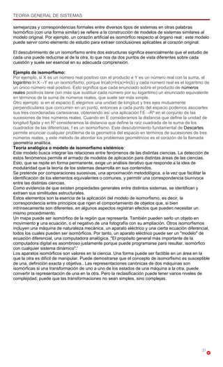 TEORIA GENERAL DE SISTEMAS

semejanzas y correspondencias formales entre diversos tipos de sistemas en otras palabras
Isomórfico (con una forma similar) se refiere a la construcción de modelos de sistemas similares al
modelo original. Por ejemplo, un corazón artificial es isomórfico respecto al órgano real : este modelo
puede servir como elemento de estudio para extraer conclusiones aplicables al corazón original.

El descubrimiento de un isomorfismo entre dos estructuras significa esencialmente que el estudio de
cada una puede reducirse al de la otra, lo que nos da dos puntos de vista diferentes sobre cada
cuestión y suele ser esencial en su adecuada comprensión.

Ejemplo de isomorfismo:
Por ejemplo, si X es un número real positivo con el producto e Y es un número real con la suma, el
logaritmo ln:X→Y es un isomorfismo, porque ln(ab)=ln(a)+ln(b) y cada número real es el logaritmo de
un único número real positivo. Esto significa que cada enunciado sobre el producto de números
reales positivos tiene (sin más que sustituir cada número por su logaritmo) un enunciado equivalente
en términos de la suma de números reales, que suele ser más simple.
Otro ejemplo: si en el espacio E elegimos una unidad de longitud y tres ejes mutuamente
perpendiculares que concurren en un punto, entonces a cada punto del espacio podemos asociarles
sus tres coordenadas cartesianas, obteniendo así una aplicación f:E→R³ en el conjunto de las
sucesiones de tres números reales. Cuando en E consideramos la distancia que define la unidad de
longitud fijada y en R³ consideramos la distancia que define la raíz cuadrada de la suma de los
cuadrados de las diferencias, f es un isomorfismo. Este descubrimiento fundamental de Descartes
permite enunciar cualquier problema de la geometría del espacio en términos de sucesiones de tres
números reales, y este método de abordar los problemas geométricos es el corazón de la llamada
geometría analítica.
Teoría analógica o modelo de isomorfismo sistémico:
Este modelo busca integrar las relaciones entre fenómenos de las distintas ciencias. La detección de
estos fenómenos permite el armado de modelos de aplicación para distintas áreas de las ciencias.
Esto, que se repite en forma permanente, exige un análisis iterativo que responde a la idea de
modularidad que la teoría de los sistemas desarrolla en sus contenidos.
Se pretende por comparaciones sucesivas, una aproximación metodológica, a la vez que facilitar la
identificación de los elementos equivalentes o comunes, y permitir una correspondencia biunívoca
entre las distintas ciencias.
Como evidencia de que existen propiedades generales entre distintos sistemas, se identifican y
extraen sus similitudes estructurales.
Estos elementos son la esencia de la aplicación del modelo de isomorfismo, es decir, la
correspondencia entre principios que rigen el comportamiento de objetos que, si bien
intrínsecamente son diferentes, en algunos aspectos registran efectos que pueden necesitar un
mismo procedimiento.
Un mapa puede ser isomórfico de la región que representa. También pueden serlo un objeto en
movimiento y una ecuación, o el negativo de una fotografía con su ampliación. Otros isomorfismos
incluyen una máquina de naturaleza mecánica, un aparato eléctrico y una cierta ecuación diferencial,
todos los cuales pueden ser isornórficos. Por tanto, un aparato eléctrico puede ser un "modelo" de
ecuación diferencial, una computadora analógica. "El propósito general más importante de la
computadora digital es asombroso justamente porque puede programarse para resultar, isomórfico
con cualquier sistema dinámico".'
Los aparatos isomórficos son valores en la ciencia. Una forma puede ser factible en un área en la
que la otra es difícil de manipular. Puede demostrarse que el concepto de isomorfismo es susceptible
de una, definición exacta y objetiva.. Las representaciones canónicas de dos máquinas son
isomórficas si una transformación de uno a uno de los estados de una máquina a la otra, puede
convertir la representación de una en la otra. Pero la reclasificación puede tener varios niveles de
complejidad; puede que las transformaciones no sean simples, sino complejas.




                                                                                                   21
 