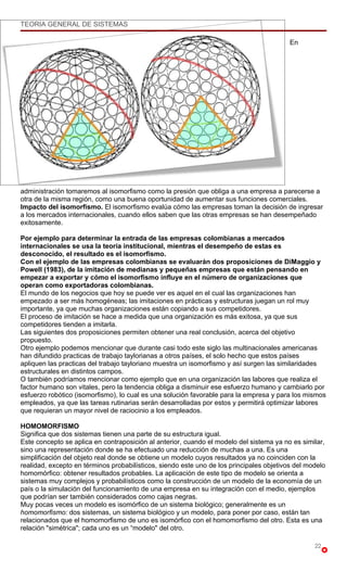 TEORIA GENERAL DE SISTEMAS

                                                                                          En




administración tomaremos al isomorfismo como la presión que obliga a una empresa a parecerse a
otra de la misma región, como una buena oportunidad de aumentar sus funciones comerciales.
Impacto del isomorfismo. El isomorfismo evalúa cómo las empresas toman la decisión de ingresar
a los mercados internacionales, cuando ellos saben que las otras empresas se han desempeñado
exitosamente.

Por ejemplo para determinar la entrada de las empresas colombianas a mercados
internacionales se usa la teoría institucional, mientras el desempeño de estas es
desconocido, el resultado es el isomorfismo.
Con el ejemplo de las empresas colombianas se evaluarán dos proposiciones de DiMaggio y
Powell (1983), de la imitación de medianas y pequeñas empresas que están pensando en
empezar a exportar y cómo el isomorfismo influye en el número de organizaciones que
operan como exportadoras colombianas.
El mundo de los negocios que hoy se puede ver es aquel en el cual las organizaciones han
empezado a ser más homogéneas; las imitaciones en prácticas y estructuras juegan un rol muy
importante, ya que muchas organizaciones están copiando a sus competidores.
El proceso de imitación se hace a medida que una organización es más exitosa, ya que sus
competidores tienden a imitarla.
Las siguientes dos proposiciones permiten obtener una real conclusión, acerca del objetivo
propuesto.
Otro ejemplo podemos mencionar que durante casi todo este siglo las multinacionales americanas
han difundido practicas de trabajo taylorianas a otros países, el solo hecho que estos países
apliquen las practicas del trabajo tayloriano muestra un isomorfismo y así surgen las similaridades
estructurales en distintos campos.
O también podríamos mencionar como ejemplo que en una organización las labores que realiza el
factor humano son vitales, pero la tendencia obliga a disminuir ese esfuerzo humano y cambiarlo por
esfuerzo robótico (isomorfismo), lo cual es una solución favorable para la empresa y para los mismos
empleados, ya que las tareas rutinarias serán desarrolladas por estos y permitirá optimizar labores
que requieran un mayor nivel de raciocinio a los empleados.

HOMOMORFISMO
Significa que dos sistemas tienen una parte de su estructura igual.
Este concepto se aplica en contraposición al anterior, cuando el modelo del sistema ya no es similar,
sino una representación donde se ha efectuado una reducción de muchas a una. Es una
simplificación del objeto real donde se obtiene un modelo cuyos resultados ya no coinciden con la
realidad, excepto en términos probabilísticos, siendo este uno de los principales objetivos del modelo
homomórfico: obtener resultados probables. La aplicación de este tipo de modelo se orienta a
sistemas muy complejos y probabilísticos como la construcción de un modelo de la economía de un
país o la simulación del funcionamiento de una empresa en su integración con el medio, ejemplos
que podrían ser también considerados como cajas negras.
Muy pocas veces un modelo es isomórfico de un sistema biológico; generalmente es un
homomorfismo: dos sistemas, un sistema biológico y un modelo, para poner por caso, están tan
relacionados que el homomorfismo de uno es isomórfico con el homomorfismo del otro. Esta es una
relación "simétrica"; cada uno es un “modelo" del otro.

                                                                                                  22
 