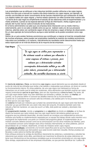 TEORIA GENERAL DE SISTEMAS

Las propiedades que se atribuyen a las máquinas también pueden atribuirse a las cajas negras.
Ashby nos dice que a menudo en nuestra vida diaria tratamos con cajas negras; por ejemplo, al
montar una bicicleta sin tener conocimiento de las fuerzas interatómicas que cohesionan al metal.
Los objetos reales son cajas negras, y hemos estado operando con ellas durante toda nuestra vida
“La teoría de la caja negra es simplemente el estudio de las relaciones entre el experimentador y su
medio ambiente, cuando se da especial atención al flujo de información, Ashby sugiere que el
estudio del mundo real se vuelve el estudio de los traductores.
En el tema administrativo se sabe que una empresa tiene interacción con su medio interna y
externamente, pero no se sabe a detalle cómo es que se realizan cada uno de sus procesos
internos, además estos van cambiando según el tipo de empresa y según el tiempo de observación.
Es un claro ejemplo de homomorfismo aunque a esto también se le puede considerar como caja
negra.
Dentro de un país existen factores económicos que contribuyen a mejorar el nivel de competitividad
de muchas empresas, estos pueden ser propiciados mediante la creación de modelos económicos,
más estos son probables y no certeros, naturalmente los resultados serán desconocidos hasta que
estos repercutan en el nivel de eficiencia de la mayoría de las empresas.

Caja Negra

                       “La caja negra se utiliza para representar a
                      los sistemas cuando no sabemos que elementos o
                         cosas componen al sistema o proceso, pero
                            sabemos que a determinadas entradas
                       corresponden determinadas salidas y con ello
                       poder inducir, presumiendo que a determinados
                       estímulos, las variables funcionaran en cierto


En teoría de sistemas y física, se denomina caja negra a aquel elemento que es estudiado desde el
punto de vista de las entradas que recibe y las salidas o respuestas que produce, sin tener en cuenta
su funcionamiento interno. En otras palabras, de una caja negra nos interesará su forma de
interactuar con el medio que le rodea (en ocasiones, otros elementos que también podrían ser cajas
negras) entendiendo qué es lo que hace, pero sin dar importancia a cómo lo hace. Por tanto, de
una caja negra deben estar muy bien definidas sus entradas y salidas, es decir, su interfaz; en
cambio, no se precisa definir ni conocer los detalles internos de su funcionamiento.
Cuando de un subsistema se conocen sólo las entradas y las salidas pero no los procesos internos
se dice que es una caja negra.
Un sistema formado por módulos que cumplan las características de caja negra será más fácil de
entender ya que permitirá dar una visión más clara del conjunto. El sistema también será más
robusto y fácil de mantener, en caso de ocurrir un fallo, éste podrá ser aislado y abordado más
ágilmente.
En programación modular, donde un programa (o un algoritmo) es divido en módulos, en la fase de
diseño se buscará que cada módulo sea una caja negra dentro del sistema global que es el
programa que se pretende desarrollar, de esta manera se consigue una independencia entre los
módulos que facilita su implementación separada por un equipo de trabajo donde cada miembro va a
encargarse de implementar una parte (un módulo) del programa global; el implementador de un
módulo concreto deberá conocer como es la comunicación con los otros módulos (la interfaz), pero
no necesitará conocer como trabajan esos otros módulos internamente; en otras palabras, para el
desarrollador de un módulo, idealmente, el resto de módulos serán cajas negras.
En pruebas de software, conociendo una función específica para la que fue diseñado el producto, se
pueden diseñar pruebas que demuestren que cada función está bien resuelta. Dichas pruebas son
llevadas a cabo sobre la interfaz del software.
Este enfoque produce la ventaja de identificar claramente los sistemas y subsistemas y estudiar las
relaciones que existen entre ellos, permitiendo así maximizar la eficiencia de estas relaciones sin
tener que introducirnos en los procesos complejos que se encuentran encerrados en una caja negra.
Otra ventaja, especialmente en las empresas industriales, es que permite identificar los “cuellos de

                                                                                                 23
 