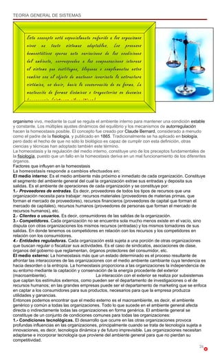 TEORIA GENERAL DE SISTEMAS




       Este concepto está especialmente referido a los organismos
       vivos en tanto sistemas adaptables. Los procesos
       homeostáticos operan ante variaciones de las condiciones
       del ambiente, corresponden a las compensaciones internas
       al sistema que sustituyen, bloquean o complementan estos
       cambios con el objeto de mantener invariante la estructura
       sistémica, es decir, hacia la conservación de su forma. La
       mantención de formas dinámicas o trayectorias se denomina
       homeorrosis (sistemas cibernéticos).


organismo vivo, mediante la cual se regula el ambiente interno para mantener una condición estable
y constante. Los múltiples ajustes dinámicos del equilibrio y los mecanismos de autorregulación
hacen la homeostasis posible. El concepto fue creado por Claude Bernard, considerado a menudo
como el padre de la fisiología, y publicado en 1865. Tradicionalmente se ha aplicado en biología,
pero dado el hecho de que no sólo lo biológico es capaz de cumplir con esta definición, otras
ciencias y técnicas han adoptado también este término.
La homeostasis y la regulación del medio interno, constituye uno de los preceptos fundamentales de
la fisiología, puesto que un fallo en la homeostasis deriva en un mal funcionamiento de los diferentes
órganos.
Factores que influyen en la homeostasis
La homeostasis responde a cambios efectuados en:
El medio interno: Es el medio ambiente más próximo e inmediato de cada organización. Constituye
el segmento del ambiente general del cual la organización extrae sus entradas y deposita sus
salidas. Es el ambiente de operaciones de cada organización y se constituye por:
1.- Proveedores de entradas. Es decir, proveedores de todos los tipos de recursos que una
organización necesita para trabajar: recursos materiales (proveedores de materias primas, que
forman el mercado de proveedores), recursos financieros (proveedores de capital que forman el
mercado de capitales), recursos humanos (proveedores de personas que forman el mercado de
recursos humanos), etc.
2.- Clientes o usuarios. Es decir, consumidores de las salidas de la organización.
3.- Competidores. Cada organización no se encuentra sola mucho menos existe en el vacío, sino
disputa con otras organizaciones los mismos recursos (entradas) y los mismos tomadores de sus
salidas. En donde tenemos os competidores en relación con los recursos y los competidores en
relación con los consumidores.
4.- Entidades reguladoras. Cada organización está sujeta a una porción de otras organizaciones
que buscan regular o fiscalizar sus actividades. Es el caso de sindicatos, asociaciones de clase,
órganos del gobierno que reglamentan, órganos protectores del consumidor, etc.
El medio externo: La homeostasis más que un estado determinado es el proceso resultante de
afrontar las interacciones de las organizaciones con el medio ambiente cambiante cuya tendencia es
hacia desorden o la entropía. La homeostasis proporciona a las organizaciones la independencia de
su entorno mediante la captación y conservación de la energía procedente del exterior
(macroambiente).                             La interacción con el exterior se realiza por subsistemas
que captan los estímulos externos, como pueden ser el departamento de investigaciones o el de
recursos humanos; en las grandes empresas puede ser el departamento de marketing que se enfoca
en captar a los consumidores para sus productos, necesarios para que la empresa produzca
utilidades y ganancias.
Entonces podemos encontrar que el medio externo es el macroambiente, es decir, el ambiente
genérico y común a todas las organizaciones. Todo lo que sucede en el ambiente general afecta
directa o indirectamente todas las organizaciones en forma genérica. El ambiente general se
constituye de un conjunto de condiciones comunes para todas las organizaciones:
1.- Condiciones tecnológicas. El desarrollo que ocurre en las otras organizaciones provoca
profundas influencias en las organizaciones, principalmente cuando se trata de tecnología sujeta a
innovaciones, es decir, tecnología dinámica y de futuro imprevisible. Las organizaciones necesitan
adaptarse e incorporar tecnología que proviene del ambiente general para que no pierdan su
competitividad.
                                                                                                  26
 