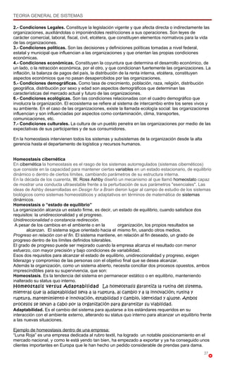TEORIA GENERAL DE SISTEMAS

2.- Condiciones Legales. Constituye la legislación vigente y que afecta directa o indirectamente las
organizaciones, auxiliándolas o imponiéndoles restricciones a sus operaciones. Son leyes de
carácter comercial, laboral, fiscal, civil, etcétera, que constituyen elementos normativos para la vida
de las organizaciones.
3.- Condiciones políticas. Son las decisiones y definiciones políticas tomadas a nivel federal,
estatal y municipal que influencian a las organizaciones y que orientan las propias condiciones
económicas.
4.- Condiciones económicas. Constituyen la coyuntura que determina el desarrollo económico, de
un lado, o la retracción económica, por el otro, y que condicionan fuertemente las organizaciones. La
inflación, la balanza de pagos del país, la distribución de la renta interna, etcétera, constituyen
aspectos económicos que no pasan desapercibidos por las organizaciones.
5.- Condiciones demográficas. Como tasa de crecimiento, población, raza, religión, distribución
geográfica, distribución por sexo y edad son aspectos demográficos que determinan las
características del mercado actual y futuro de las organizaciones.
6.- Condiciones ecológicas. Son las condiciones relacionadas con el cuadro demográfico que
involucra la organización. El ecosistema se refiere al sistema de intercambio entre los seres vivos y
su ambiente. En el caso de las organizaciones, existe la llamada ecología social: las organizaciones
influencian y son influenciadas por aspectos como contaminación, clima, transportes,
comunicaciones, etc.
7.- Condiciones culturales. La cultura de un pueblo penetra en las organizaciones por medio de las
expectativas de sus participantes y de sus consumidores.

En la homeostasis intervienen todos los sistemas y subsistemas de la organización desde la alta
gerencia hasta el departamento de logística y recursos humanos.


Homeostasis cibernética
En cibernética la homeostasis es el rasgo de los sistemas autorregulados (sistemas cibernéticos)
que consiste en la capacidad para mantener ciertas variables en un estado estacionario, de equilibrio
dinámico o dentro de ciertos límites, cambiando parámetros de su estructura interna.
En la década de los cuarenta, W. Ross Ashby diseñó un mecanismo al que llamó homeostato capaz
de mostrar una conducta ultraestable frente a la perturbación de sus parámetros "esenciales". Las
ideas de Ashby desarrolladas en Design for a Brain dieron lugar al campo de estudio de los sistemas
biológicos como sistemas homeostáticos y adaptativos en términos de matemática de sistemas
dinámicos.
Homeostasis o “estado de equilibrio”
La organización alcanza un estado firme, es decir, un estado de equilibrio, cuando satisface dos
requisitos: la unidireccionalidad y el progreso.
Unidireccionalidad o constancia redirección.
 A pesar de los cambios en el ambiente o en la        organización, los propios resultados se
       alcanzan. El sistema sigue orientado hacia el mismo fin, usando otros medios.
Progreso en relación con el fin. El sistema mantiene, en relación al fin deseado, un grado de
progreso dentro de los límites definidos tolerables.
El grado de progreso puede ser mejorado cuando la empresa alcanza el resultado con menor
esfuerzo, con mayor precisión y bajo condiciones de variabilidad.
Esos dos requisitos para alcanzar el estado de equilibrio, unidireccionalidad y progreso, exigen
liderazgo y compromiso de las personas con el objetivo final que se desea alcanzar.
Además la organización, como un sistema abierto, necesita conciliar dos procesos opuestos, ambos
imprescindibles para su supervivencia, que son:
Homeostasis. Es la tendencia del sistema en permanecer estático o en equilibrio, manteniendo
inalterado su status quo interno.
Homeostasis versus Adaptabilidad La homeostasis garantiza la rutina del sistema,
mientras que la adaptabilidad lleva a la ruptura, al cambio y a la innovación; rutina y
ruptura, mantenimiento e innovación, estabilidad y cambio, identidad y ajuste. Ambos
procesos se llevan a cabo por la organización para garantizar su viabilidad.
Adaptabilidad. Es el cambio del sistema para ajustarse a los estándares requeridos en su
interacción con el ambiente externo, alterando su status quo interno para alcanzar un equilibrio frente
a las nuevas situaciones.

Ejemplo de homeostasis dentro de una empresa:
“Luna Roja” es una empresa dedicada al rubro textil, ha logrado un notable posicionamiento en el
mercado nacional, y como le está yendo tan bien, ha empezado a exportar y ya ha conseguido unos
clientes importantes en Europa que le han hecho un pedido considerable de prendas para dama.
                                                                                                   27
 