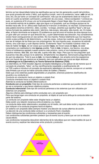 TEORIA GENERAL DE SISTEMAS

término se han desarrollado todos los significados que se han ido generando a partir del primitivo,
que quizá proceda del verbo (/ téllo), que significa cumplir, venir a la existencia, nacer, salir (el sol, la
luna, etc.) Es por tanto un concepto de culminación, más que de acabamiento (éste se incluye en
tanto en cuanto es también culminación y perfección de una cosa). ( télos) (conépsilon = e breve) es,
pues, en sustancia el fin al que uno se ha propuesto llegar o hacer llegar algo. Es una consecución
en el sentido estricto de la palabra: algo que sigue a un propósito, que se consigue porque se ha
tendido hacia ello. En el (télos) está implicada la in-tención (in-téndere), la voluntad. Contaminando
esta palabra tenemos el término (téle), (conéta, = e larga), adverbio que significa "lejos" y del que
hemos formado las palabras tele-visión, telé-fono, tele-scopio, tele-patía, tele-mando, etc. En todas
ellas, el factor dominante es la lejanía. El problema es que tal como el hombre de otras épocas tuvo
un gran afán por conocer en qué dirección iba, y quién determinaba esa dirección, hoy consideramos
ocioso hacer averiguaciones en ese sentido. No nos importa. Parece totalmente que nos hayamos
creído a pies juntillas lo del determinismo, y que las cosas, incluso las nuestras, serán lo que tengan
que ser al margen de los fines que nos propongamos. No nos importa pues, ocuparnos de adónde
vamos, sino cuán lejos y cuán deprisa vamos. El elemento "lejos" ha invadido nuestras vidas: se
trata de hablar de lejos, de ver cosas que suceden lejos, de mover cosas de lejos, de estar
conectados con realidades lo más lejanas posible. Todo lo tele, lo lejano, nos fascina, nos atrae.
Como si hubiésemos agotado nuestro entorno más próximo, como si nos hubiésemos agotado
nosotros mismos. Más allá, aún más allá, cuanto más allá, mejor. Pero que no nos pregunten qué
buscamos más allá, porque no lo sabemos. Simplemente nos alejamos. Sería bueno preguntarnos
de qué nos alejamos. Todo lo que es tele, no importa telequé, nos arrastra como los espejismos
tiran con fuerza del que camina por el desierto; pero son señuelos que nunca se dejan alcanzar.
La teleología en la Cibernética y la Teoría General de Sistemas (TGS)
La cibernética y la TGS rescatan algunos conceptos teleológicos y los aplican de tal manera que el
concepto de propósito, “telos”, es hoy científicamente respetable y analíticamente útil.
La TGS vuelve a introducir el concepto de explicación teleológica a la ciencia, aunque en un sentido
más limitado que el que se había conocido antes de Galileo y Newton.
Dado que a los sistemas puede asignárseles un propósito, entonces podemos clasificarlos de
acuerdo a su conducta en:
Conducta sin orientación hacia un objetivo o estado final.
Conducta orientada hacia un objetivo o estado final.
Además la conducta es factible diferenciarla en:
Conducta con un propósito: Este tipo de conducta pertenece a sistemas que pueden decidir como
se van a comportar y que tienen objetivos propios.
Conducta intencional: Este tipo de conducta pertenece a los sistemas que son utilizados por
sistemas con propósito.
Algunos criterios para distinguir entre conductas con y sin propósito son:
Para que tenga lugar una conducta sin propósito, el objeto al cual se le atribuye la conducta debe ser
parte del sistema.
La conducta con propósito debe estar dirigida hacia un objetivo.
Debe existir una relación recíproca entre el sistema y su medio.
La conducta debe estar relacionada o acoplada con el medio, del cual debe recibir y registrar señales
que indiquen si la conducta progresa hacia el objetivo.
Un sistema con propósito debe siempre mostrar una elección de cursos alternos de acción.
La elección de una conducta debe conducir a un producto final o resultado.
Deben distinguirse las condiciones suficientes y necesarias para el evento:
Las condiciones suficientes permiten predecir que el evento ocurra y tiene que ver con la relación
causa-efecto.
Las condiciones necesarias descubren elementos de la naturaleza que son responsables de que el
evento ocurra y explican las relaciones entre producto y productor.




                                                                                                        30
 