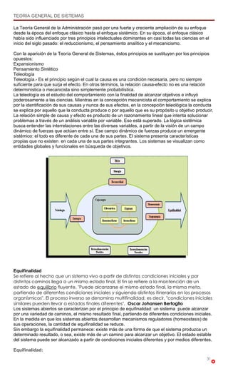 TEORIA GENERAL DE SISTEMAS

La Teoría General de la Administración pasó por una fuerte y creciente ampliación de su enfoque
desde la época del enfoque clásico hasta el enfoque sistémico. En su época, el enfoque clásico
había sido influenciado por tres principios intelectuales dominantes en casi todas las ciencias en el
inicio del siglo pasado: el reduccionismo, el pensamiento analítico y el mecanicismo.

Con la aparición de la Teoría General de Sistemas, éstos principios se sustituyen por los principios
opuestos:
Expansionismo
Pensamiento Sintético
Teleología
Teleología.- Es el principio según el cual la causa es una condición necesaria, pero no siempre
suficiente para que surja el efecto. En otros términos, la relación causa-efecto no es una relación
determinística o mecanicista sino simplemente probabilística.
La teleología es el estudio del comportamiento con la finalidad de alcanzar objetivos e influyó
poderosamente a las ciencias. Mientras en la concepción mecanicista el comportamiento se explica
por la identificación de sus causas y nunca de sus efectos, en la concepción teleológica la conducta
se explica por aquello que la conducta produce o por aquello que es su propósito u objetivo producir.
La relación simple de causa y efecto es producto de un razonamiento lineal que intenta solucionar
problemas a través de un análisis variable por variable. Eso está superado. La lógica sistémica
busca entender las interrelaciones entre las diversas variables, a partir de la visión de un campo
dinámico de fuerzas que actúan entre sí. Ese campo dinámico de fuerzas produce un emergente
sistémico: el todo es diferente de cada una de sus partes. El sistema presenta características
propias que no existen en cada una de sus partes integrantes. Los sistemas se visualizan como
entidades globales y funcionales en búsqueda de objetivos.




Equifinalidad
Se refiere al hecho que un sistema vivo a partir de distintas condiciones iniciales y por
distintos caminos llega a un mismo estado final. El fin se refiere a la mantención de un
estado de equilibrio fluyente. "Puede alcanzarse el mismo estado final, la misma meta,
partiendo de diferentes condiciones iniciales y siguiendo distintos itinerarios en los procesos
organísmicos". El proceso inverso se denomina multifinalidad, es decir, "condiciones iniciales
similares pueden llevar a estados finales diferentes". Oscar Johansen Bertoglio
Los sistemas abiertos se caracterizan por el principio de equifinalidad: un sistema puede alcanzar
por una variedad de caminos, el mismo resultado final, partiendo de diferentes condiciones iniciales.
En la medida en que los sistemas abiertos desarrollan mecanismos reguladores (homeostasis) de
sus operaciones, la cantidad de equifinalidad se reduce.
Sin embargo la equifinalidad permanece: existe más de una forma de que el sistema produzca un
determinado resultado, o sea, existe más de un camino para alcanzar un objetivo. El estado estable
del sistema puede ser alcanzado a partir de condiciones iniciales diferentes y por medios diferentes.

Equifinalidad:
                                                                                                   31
 