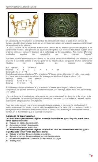TEORIA GENERAL DE SISTEMAS




En un sistema, los "resultados" (en el sentido de alteración del estado al cabo de un período de
tiempo) no están determinados tanto por las condiciones iniciales como por la naturaleza del proceso
o los parámetros del sistema.
La conducta final de los sistemas abiertos está basada en su independencia con respecto a las
condiciones iniciales. Este principio de equifinalidad significa que idénticos resultados pueden tener
orígenes distintos, porque lo decisivo es la naturaleza de la organización. Así mismo, diferentes
resultados       pueden         ser       producidos        por        las      mismas       "causas".

Por tanto, cuando observamos un sistema no se puede hacer necesariamente una inferencia con
respecto a su estado pasado o futuro a partir de su estado actual, porque las mismas condiciones
iniciales          no            producen              los             mismos           efectos.

Por ejemplo,         si    tenemos:
Sistema       A:     4     x     3       +      6     =      18
Sistema B: 2 x 5 + 8 = 18
Aquí observamos que el sistema "A" y el sistema "B" tienen inicios diferentes (4) y (2), y que, cada
uno, tiene elementos diferentes al otro. Sin embargo, el resultado final es el mismo (18).
Veamos,       ahora,       otro   ejemplo.
Sistema       X: 9 x 1 + 7 =16
Sistema       Y: 9+1 x7    =70 ,

Aquí observamos que el sistema "X" y el sistema "Y" tienen igual origen y, además, están
compuestos por iguales elementos y en el mismo orden. Sin embargo, el resultado final es diferente:
(16) y (70).

¿De qué depende el resultado en cada uno de los casos anteriores? No depende ni del origen ni de
los componentes del sistema (números) sino de lo que "hacemos con los números"; es decir, de las
operaciones o reglas (sumar o multiplicar).

Pues bien, este ejemplo nos sirve como analogía para entender el concepto de equifinalidad. El
funcionamiento de una familia como un todo, no depende tanto de saber qué ocurrió tiempo atrás, ni
de la personalidad individual de los miembros de la familia, sino de las reglas internas del sistema
familiar, en el momento en que lo estamos observando.

EJEMPLOS DE EQUIFINALIDAD
Una empresa se plantea como objetivo aumentar las utilidades y para lograrlo puede tomar
varias decisiones como:
a) Reducir los costos de producción.
b) Aumentar el margen de ganancia.
c) Aumentar las ventas, entre otros
Una empresa se plantea como objetivo disminuir su ciclo de conversión de efectivo y para
lograrlo puede tomar varias decisiones como:
a) Reducir el periodo de conversión de inventarios,
b) Reducir el periodo de conversión de las cuentas por cobrar
c) Aumentar el periodo de conversión de las cuentas por pagar
d) todas juntas.




                                                                                                   32
 