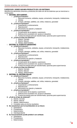 TEORIA GENERAL DE SISTEMAS

EJERCICIOS SOBRE INSUMO-PRODUCTO DE LOS SISTEMAS
Identifica los elementos (insumos y productos) de cada uno de los sistemas que se mencionan a
continuación:
   1. SISTEMA: SER HUMANO
            a. ¿Cuál es el insumo?
                    i. Recursos humanos, soldados, equipo, armamento, transporte, instalaciones.
                   ii. Células
                  iii. Energía, planetas, satélites, sol, orbita, meteoros, gravedad
            b. ¿Cuál es el proceso?
                    i. Capacitación y entrenamiento
                   ii. Reproducción
                  iii. Movimiento de rotación y traslación
            c. ¿Cuál es el producto?
                    i. Conservación de la especie, supremacía
                   ii. Defensa de la sociedad civil, ayuda en desastres
                  iii. Fuente de energía para ser transformada, opciones para supervivencia
            d. ¿Cuál es el tipo de sistemas?
                    i. Abierto, Cerrado
                   ii. Abierto, Natural
                  iii. Abierto, Deterministico
   2. SISTEMA: EL EJÉRCITO ARGENTINO
            a. ¿Cuál es el insumo?
                    i. Recursos humanos, soldados, equipo, armamento, transporte, instalaciones.
                   ii. Células
                  iii. Energía, planetas, satélites, sol, orbita, meteoros, gravedad
            b. ¿Cuál es el proceso?
                    i. Capacitación y entrenamiento
                   ii. Reproducción
                  iii. Movimiento de rotación y traslación
            c. ¿Cuál es el producto?
                    i. Conservación de la especie, supremacía
                   ii. Defensa de la sociedad civil, ayuda en desastres
                  iii. Fuente de energía para ser transformada, opciones para supervivencia
            d. ¿Cuál es el tipo de sistemas?
                    i. Abierto, Cerrado
                   ii. Abierto, Natural
                  iii. Abierto, Deterministico
   3. SISTEMA: EL SISTEMA SOLAR
            a. ¿Cuál es el insumo?
                    i. Recursos humanos, soldados, equipo, armamento, transporte, instalaciones.
                   ii. Células
                  iii. Energía, planetas, satélites, sol, orbita, meteoros, gravedad
            b. ¿Cuál es el proceso?
                    i. Capacitación y entrenamiento
                   ii. Reproducción
                  iii. Movimiento de rotación y traslación
            c. ¿Cuál es el producto?
                    i. Conservación de la especie, supremacía
                   ii. Defensa de la sociedad civil, ayuda en desastres
                  iii. Fuente de energía para ser transformada, opciones para supervivencia
   4. ¿Cuál es el tipo de sistemas?
            a. Abierto, Cerrado
            b. Abierto, Natural
            c. Abierto, Deterministico
            d. Completa cada uno de los resultados:
   5. Se caracterizan por la incertidumbre en su futuro:
            a. Subsistema
            b. Probabilístico
            c. Deterministico
            d. Interdependiente
   6. Su funcionamiento puede predecir con certezas
            a. Subsistema
            b. Probabilístico
            c. Deterministico
                                                                                                   33
 