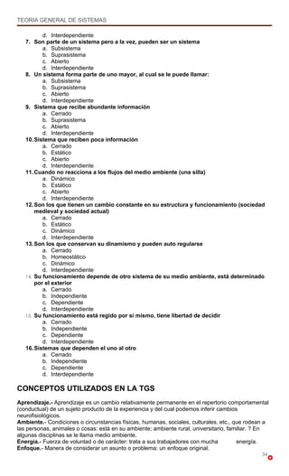 TEORIA GENERAL DE SISTEMAS

          d. Interdependiente
   7. Son parte de un sistema pero a la vez, pueden ser un sistema
          a. Subsistema
          b. Suprasistema
          c. Abierto
          d. Interdependiente
   8. Un sistema forma parte de uno mayor, al cual se le puede llamar:
          a. Subsistema
          b. Suprasistema
          c. Abierto
          d. Interdependiente
   9. Sistema que recibe abundante información
          a. Cerrado
          b. Suprasistema
          c. Abierto
          d. Interdependiente
   10. Sistema que reciben poca información
          a. Cerrado
          b. Estático
          c. Abierto
          d. Interdependiente
   11. Cuando no reacciona a los flujos del medio ambiente (una silla)
          a. Dinámico
          b. Estático
          c. Abierto
          d. Interdependiente
   12. Son los que tienen un cambio constante en su estructura y funcionamiento (sociedad
       medieval y sociedad actual)
          a. Cerrado
          b. Estático
          c. Dinámico
          d. Interdependiente
   13. Son los que conservan su dinamismo y pueden auto regularse
          a. Cerrado
          b. Homeostático
          c. Dinámico
          d. Interdependiente
   14. Su funcionamiento depende de otro sistema de su medio ambiente, está determinado
       por el exterior
          a. Cerrado
          b. Independiente
          c. Dependiente
          d. Interdependiente
   15. Su funcionamiento está regido por sí mismo, tiene libertad de decidir
          a. Cerrado
          b. Independiente
          c. Dependiente
          d. Interdependiente
   16. Sistemas que dependen el uno al otro
          a. Cerrado
          b. Independiente
          c. Dependiente
          d. Interdependiente

CONCEPTOS UTILIZADOS EN LA TGS
Aprendizaje.- Aprendizaje es un cambio relativamente permanente en el repertorio comportamental
(conductual) de un sujeto producto de la experiencia y del cual podemos inferir cambios
neurofisiológicos.
Ambiente.- Condiciones o circunstancias físicas, humanas, sociales, culturales, etc., que rodean a
las personas, animales o cosas: está en su ambiente; ambiente rural, universitario, familiar. ? En
algunas disciplinas se le llama medio ambiente.
Energía.- Fuerza de voluntad o de carácter: trata a sus trabajadores con mucha         energía.
Enfoque.- Manera de considerar un asunto o problema: un enfoque original.
                                                                                               34
 
