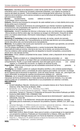 TEORIA GENERAL DE SISTEMAS

Estructura.- naturaleza es la disposición y orden de las partes dentro de un todo. También puede
entenderse como un sistema de conceptos coherentes enlazados, cuyo objetivo es precisar la
esencia del objeto de estudio. Tanto la realidad como el lenguaje tienen estructura. Uno de los
objetivos de la semántica y de la ciencia consiste en que la estructura del lenguaje refleje fielmente la
estructura de la realidad.
Evento.-       Acontecimiento,     suceso:       celebrar un evento.
 Eventualidad, hecho imprevisto
Holismo.- Doctrina que propugna la concepción de cada realidad como un todo distinto de la suma
de las partes que lo componen.
Homeostasis.- Conjunto de fenómenos de autorregulación que intentan mantener equilibradas las
composiciones y las propiedades del organismo: la homeostasis se ocupa de las variaciones de
temperatura en los organismos vivos.
Información.- Acción y resultado de informar o informarse: me dio una información muy detallada.
 Oficina donde se informa sobre algo: los impresos se recogen en información. Conjunto de datos
sobre una materia determinada: información meteorológica. Investigación jurídica y legal de un
hecho o delito.
Marketing.-El marketing involucra estrategias de mercado, de ventas, estudio de mercado,
posicionamiento de mercado, etc. Frecuentemente se confunde este término con el de publicidad,
siendo ésta última sólo una herramienta de la mercadotecnia.
Metanoia.- Es la palabra más exacta para representar una organización que aprende y se convierte
en organización inteligente y exitosa.
Para los griegos significaba un desplazamiento o cambio fundamental. Más literalmente
trascendencia (meta por encima, noia de la raíz nous, de la mente), por encima de la mente.
Para los cristianos cobro sentido específico de despertar la intuición compartida y conocimiento
directo de lo más elevado de Dios.
Naturaleza.- Virtud, calidad o propiedad de las cosas. Calidad, orden y disposición de los negocios y
dependencias.
Objetivos.- Relativo al objeto en sí, independientemente de juicios personales: un       dato
objetivo. Se dice de quienes no se dejan influir por consideraciones personales en sus juicios o en su
comportamiento. FILOS. Lo que existe realmente, fuera del sujeto que lo conoce:           una verdad
        objetiva. m. Finalidad de una acción: su objetivo es dominar la junta.
Organicidad.- Doctrina que propugna que las sociedades evolucionan de forma              parecida       a
       los     seres vivos.
 Paradigma.- un modelo o patrón en cualquier disciplina científica u otro contexto epistemológico.
Sinergia.- Participación activa y concertada de varios órganos para realizar una función: la sinergia
de los órganos para la favorecer la respiración. Unión de varias fuerzas, causas, etc., para lograr una
mayor efectividad: la sinergia de nuestras reivindicaciones doblegó a la patronal.
 Sistemas.- es un conjunto ordenado de elementos cuyas propiedades se interrelacionan e
interactúan de forma armónica entre sí. Estos elementos se denominan módulos. A su vez cada
módulo puede ser un subsistema, dependiendo si sus propiedades son abiertas o cerradas.
BIBLIOGRAFIA
LIBROS:
    • Arnold Cathalifaud, Marcelo. Introducción a los conceptos básicos de la Teoría General de
       Sistemas. Chile: Red Cinta de Moebio, 2006.
    • Bertalanffy, von L.; Asbhy, W. R.; Weinberg, et al. [1987]
       Tendencias en la teoría general de sistemas. – Madrid: Alianza Editorial.
    • Informática. Temario A. Volumen II. Profesores de Educación Secundaria Publicado por MAD-
       Eduforma ISBN 8466511504, 9788466511506
    • Idalberto Chiavenato,"Introducción a la Teoría General de la Administración", séptima edición,
       editorial Mc. Graw Hill
    • Joseph O, Connor E Ian McDermott. Introducción del pensamiento sistémico, recursos
       esenciales para la creatividad y la resolución de problema. España. URANO, S.A. 2007. pág.
       26
    • Johansen Bertoglio, O. [1982] Introducción a la teoría general de sistemas. – México: Limusa.
    • Kendall, K. E. [1991] Análisis y diseño de sistemas. – México: Prentice.
    • Ludwig von Bertalanffy Teoría General dos Sistemas 1960 México: Mc Graw - Hill
       Interamericana S.A.
    • MARTINEZ AVELA, Mario Ernesto. Ideas para el cambio y el aprendizaje en la organización:
       una perspectiva sistémica. Publicado por Universidad De La Sabana, 2005 pag.103-107
    • Oscar Johansen Bertoglio Introducción a la Teoría de Sistemas Limusa Editores
    • Osborne, L.; Nakamura, M. [2000] Systems analysis for librarians and information
       professionals. – Englewood : Libraries Unlimited.
WEB:

                                                                                                    35
 