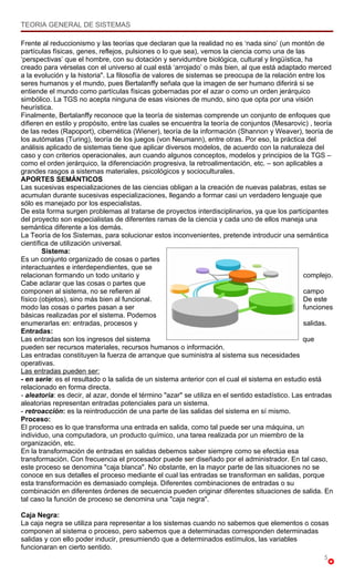 TEORIA GENERAL DE SISTEMAS

Frente al reduccionismo y las teorías que declaran que la realidad no es ‘nada sino’ (un montón de
partículas físicas, genes, reflejos, pulsiones o lo que sea), vemos la ciencia como una de las
‘perspectivas’ que el hombre, con su dotación y servidumbre biológica, cultural y lingüística, ha
creado para vérselas con el universo al cual está ‘arrojado’ o más bien, al que está adaptado merced
a la evolución y la historia". La filosofía de valores de sistemas se preocupa de la relación entre los
seres humanos y el mundo, pues Bertalanffy señala que la imagen de ser humano diferirá si se
entiende el mundo como partículas físicas gobernadas por el azar o como un orden jerárquico
simbólico. La TGS no acepta ninguna de esas visiones de mundo, sino que opta por una visión
heurística.
Finalmente, Bertalanffy reconoce que la teoría de sistemas comprende un conjunto de enfoques que
difieren en estilo y propósito, entre las cuales se encuentra la teoría de conjuntos (Mesarovic) , teoría
de las redes (Rapoport), cibernética (Wiener), teoría de la información (Shannon y Weaver), teoría de
los autómatas (Turing), teoría de los juegos (von Neumann), entre otras. Por eso, la práctica del
análisis aplicado de sistemas tiene que aplicar diversos modelos, de acuerdo con la naturaleza del
caso y con criterios operacionales, aun cuando algunos conceptos, modelos y principios de la TGS –
como el orden jerárquico, la diferenciación progresiva, la retroalimentación, etc. – son aplicables a
grandes rasgos a sistemas materiales, psicológicos y socioculturales.
APORTES SEMÁNTICOS
Las sucesivas especializaciones de las ciencias obligan a la creación de nuevas palabras, estas se
acumulan durante sucesivas especializaciones, llegando a formar casi un verdadero lenguaje que
sólo es manejado por los especialistas.
De esta forma surgen problemas al tratarse de proyectos interdisciplinarios, ya que los participantes
del proyecto son especialistas de diferentes ramas de la ciencia y cada uno de ellos maneja una
semántica diferente a los demás.
La Teoría de los Sistemas, para solucionar estos inconvenientes, pretende introducir una semántica
científica de utilización universal.
        Sistema:
Es un conjunto organizado de cosas o partes
interactuantes e interdependientes, que se
relacionan formando un todo unitario y                                                           complejo.
Cabe aclarar que las cosas o partes que
componen al sistema, no se refieren al                                                           campo
físico (objetos), sino más bien al funcional.                                                    De este
modo las cosas o partes pasan a ser                                                              funciones
básicas realizadas por el sistema. Podemos
enumerarlas en: entradas, procesos y                                                             salidas.
Entradas:
Las entradas son los ingresos del sistema                                                        que
pueden ser recursos materiales, recursos humanos o información.
Las entradas constituyen la fuerza de arranque que suministra al sistema sus necesidades
operativas.
Las entradas pueden ser:
- en serie: es el resultado o la salida de un sistema anterior con el cual el sistema en estudio está
relacionado en forma directa.
- aleatoria: es decir, al azar, donde el término "azar" se utiliza en el sentido estadístico. Las entradas
aleatorias representan entradas potenciales para un sistema.
- retroacción: es la reintroducción de una parte de las salidas del sistema en sí mismo.
Proceso:
El proceso es lo que transforma una entrada en salida, como tal puede ser una máquina, un
individuo, una computadora, un producto químico, una tarea realizada por un miembro de la
organización, etc.
En la transformación de entradas en salidas debemos saber siempre como se efectúa esa
transformación. Con frecuencia el procesador puede ser diseñado por el administrador. En tal caso,
este proceso se denomina "caja blanca". No obstante, en la mayor parte de las situaciones no se
conoce en sus detalles el proceso mediante el cual las entradas se transforman en salidas, porque
esta transformación es demasiado compleja. Diferentes combinaciones de entradas o su
combinación en diferentes órdenes de secuencia pueden originar diferentes situaciones de salida. En
tal caso la función de proceso se denomina una "caja negra".

Caja Negra:
La caja negra se utiliza para representar a los sistemas cuando no sabemos que elementos o cosas
componen al sistema o proceso, pero sabemos que a determinadas corresponden determinadas
salidas y con ello poder inducir, presumiendo que a determinados estímulos, las variables
funcionaran en cierto sentido.
                                                                                                       5
 