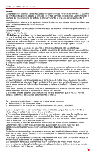TEORIA GENERAL DE SISTEMAS

Salidas:
Las salidas de los sistemas son los resultados que se obtienen de procesar las entradas. Al igual que
las entradas estas pueden adoptar la forma de productos, servicios e información. Las mismas son el
resultado del funcionamiento del sistema o, alternativamente, el propósito para el cual existe el
sistema.
Las salidas de un sistema se convierten en entrada de otro, que la procesará para convertirla en otra
salida, repitiéndose este ciclo indefinidamente.
Relaciones:
Las relaciones son los enlaces que vinculan entre sí a los objetos o subsistemas que componen a un
sistema complejo.
Podemos clasificarlas en:
- Simbióticas: es aquella en que los sistemas conectados no pueden seguir funcionando solos. A su
vez puede subdividirse en unipolar o parasitaria, que es cuando un sistema (parásito) no puede vivir
sin el otro sistema (planta); y bipolar o mutual, que es cuando ambos sistemas dependen entre si.
- Sinérgica: es una relación que no es necesaria para el funcionamiento pero que resulta útil, ya que
su desempeño mejora sustancialmente al desempeño del sistema. Sinergia significa "acción
combinada".
 Sin embargo, para la teoría de los sistemas el término significa algo más que el esfuerzo
cooperativo. En las relaciones sinérgicas la acción cooperativa de subsistemas semi-independientes,
tomados en forma conjunta, origina un producto total mayor que la suma de sus productos tomados
de una manera independiente.
- Superflua: Son las que repiten otras relaciones. La razón de las relaciones superfluas es la
confiabilidad. Las relaciones superfluas aumentan la probabilidad de que un sistema funcione todo el
tiempo y no una parte del mismo. Estas relaciones tienen un problema que es su costo, que se suma
al costo del sistema que sin ellas puede funcionar.
Atributos:
Los atributos de los sistemas, definen al sistema tal como lo conocemos u observamos. Los atributos
pueden ser definidores o concomitantes: los atributos definidores son aquellos sin los cuales una
entidad no sería designada o definida tal como se lo hace; los atributos concomitantes en cambio
son aquellos que cuya presencia o ausencia no establece ninguna diferencia con respecto al uso del
término que describe la unidad.
Contexto:
Un sistema siempre estará relacionado con el contexto que lo rodea, o sea, el conjunto de objetos
exteriores al sistema, pero que influyen decididamente a éste, y a su vez el sistema influye, aunque
en una menor proporción, influye sobre el contexto; se trata de una relación mutua de contexto-
sistema.
Tanto en la Teoría de los Sistemas como en el método científico, existe un concepto que es común a
ambos: el foco de atención, el elemento que se aísla para estudiar.
El contexto a analizar depende fundamentalmente del foco de atención que se fije. Ese foco de
atención, en términos de sistemas, se llama límite de interés.


Para determinar este límite se considerarían dos etapas por separado:
a) La determinación del contexto de interés.
b) La determinación del alcance del límite de interés entre el contexto y el sistema.

c) Se suele representar como un círculo que encierra al sistema, y que deja afuera del límite de
interés a la parte del contexto que no interesa al analista.
d) En lo que hace a las relaciones entre el contexto y los sistemas y viceversa. Es posible que sólo
interesen algunas de estas relaciones, con lo que habrá un límite de interés relacional.
Determinar el límite de interés es fundamental para marcar el foco de análisis, puesto que sólo será
considerado lo que quede dentro de ese límite.
Entre el sistema y el contexto, determinado con un límite de interés, existen infinitas relaciones.
Generalmente no se toman todas, sino aquellas que interesan al análisis, o aquellas que
probabilísticamente presentan las mejores características de predicción científica.
Rango:
En el universo existen distintas estructuras de sistemas y es factible ejercitar en ellas un proceso de
definición de rango relativo. Esto produciría una jerarquización de las distintas estructuras en función
de su grado de complejidad.
Cada rango o jerarquía marca con claridad una dimensión que actúa como un indicador claro de las
diferencias que existen entre los subsistemas respectivos.
Esta concepción denota que un sistema de nivel 1 es diferente de otro de nivel 8 y que, en
consecuencia, no pueden aplicarse los mismos modelos, ni métodos análogos a riesgo de cometer
evidentes falacias metodológicas y científicas.
                                                                                                     6
 