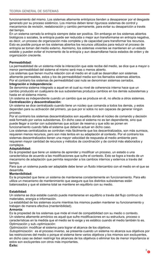 TEORIA GENERAL DE SISTEMAS

funcionamiento del mismo. Los sistemas altamente entrópicos tienden a desaparecer por el desgaste
generado por su proceso sistémico. Los mismos deben tener rigurosos sistemas de control y
mecanismos de revisión, reelaboración y cambio permanente, para evitar su desaparición a través
del tiempo.
En un sistema cerrado la entropía siempre debe ser positiva. Sin embargo en los sistemas abiertos
biológicos o sociales, la entropía puede ser reducida o mejor aun transformarse en entropía negativa,
es decir, un proceso de organización más completa y de capacidad para transformar los recursos.
Esto es posible porque en los sistemas abiertos los recursos utilizados para reducir el proceso de
entropía se toman del medio externo. Asimismo, los sistemas vivientes se mantienen en un estado
estable y pueden evitar el incremento de la entropía y aun desarrollarse hacia estados de orden y de
organización creciente.

Permeabilidad:
La permeabilidad de un sistema mide la interacción que este recibe del medio, se dice que a mayor o
menor permeabilidad del sistema el mismo será mas o menos abierto.
Los sistemas que tienen mucha relación con el medio en el cuál se desarrollan son sistemas
altamente permeables, estos y los de permeabilidad media son los llamados sistemas abiertos.
Por el contrario los sistemas de permeabilidad casi nula se denominan sistemas cerrados.
Integración e independencia:
Se denomina sistema integrado a aquel en el cual su nivel de coherencia interna hace que un
cambio producido en cualquiera de sus subsistemas produzca cambios en los demás subsistemas y
hasta en el sistema mismo.
Un sistema es independiente cuando un cambio que se produce en él, no afecta a otros sistemas.
Centralización y descentralización:
Un sistema se dice centralizado cuando tiene un núcleo que comanda a todos los demás, y estos
dependen para su activación del primero, ya que por sí solos no son capaces de generar ningún
proceso.
Por el contrario los sistemas descentralizados son aquellos donde el núcleo de comando y decisión
está formado por varios subsistemas. En dicho caso el sistema no es tan dependiente, sino que
puede llegar a contar con subsistemas que actúan de reserva y que sólo se ponen en
funcionamiento cuando falla el sistema que debería actuar en dicho caso.
Los sistemas centralizados se controlan más fácilmente que los descentralizados, son más sumisos,
requieren menos recursos, pero son más lentos en su adaptación al contexto. Por el contrario los
sistemas descentralizados tienen una mayor velocidad de respuesta al medio ambiente pero
requieren mayor cantidad de recursos y métodos de coordinación y de control más elaborados y
complejos.
Adaptabilidad:
Es la propiedad que tiene un sistema de aprender y modificar un proceso, un estado o una
característica de acuerdo a las modificaciones que sufre el contexto. Esto se logra a través de un
mecanismo de adaptación que permita responder a los cambios internos y externos a través del
tiempo.
Para que un sistema pueda ser adaptable debe tener un fluido intercambio con el medio en el que se
desarrolla.
Mantenibilidad:
Es la propiedad que tiene un sistema de mantenerse constantemente en funcionamiento. Para ello
utiliza un mecanismo de mantenimiento que asegure que los distintos subsistemas están
balanceados y que el sistema total se mantiene en equilibrio con su medio.

Estabilidad:
Un sistema se dice estable cuando puede mantenerse en equilibrio a través del flujo continuo de
materiales, energía e información.
La estabilidad de los sistemas ocurre mientras los mismos pueden mantener su funcionamiento y
trabajen de manera efectiva (mantenibilidad).
Armonía:
Es la propiedad de los sistemas que mide el nivel de compatibilidad con su medio o contexto.
Un sistema altamente armónico es aquel que sufre modificaciones en su estructura, proceso o
características en la medida que el medio se lo exige y es estático cuando el medio también lo es.
Optimización y sub.-optimización:
Optimización: modificar el sistema para lograr el alcance de los objetivos.
Suboptimización: es el proceso inverso, se presenta cuando un sistema no alcanza sus objetivos por
las restricciones del medio o porque el sistema tiene varios objetivos y los mismos son excluyentes,
en dicho caso se deben restringir los alcances de los objetivos o eliminar los de menor importancia si
estos son excluyentes con otros más importantes.
Éxito:
                                                                                                   8
 