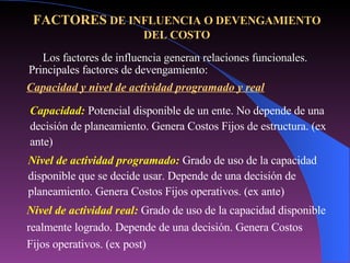 Los factores de influencia generan relaciones funcionales. Nivel de actividad real:  Grado de uso de la capacidad disponible realmente logrado. Depende de una decisión. Genera Costos Fijos operativos. (ex post) FACTORES  DE INFLUENCIA O DEVENGAMIENTO DEL COSTO Principales factores de devengamiento: Capacidad y nivel de actividad programado y real Capacidad:   Potencial disponible de un ente. No depende de una decisión de planeamiento. Genera Costos Fijos de estructura. (ex ante) Nivel de actividad programado:  Grado de uso de la capacidad disponible que se decide usar. Depende de una decisión de planeamiento. Genera Costos Fijos operativos. (ex ante) 