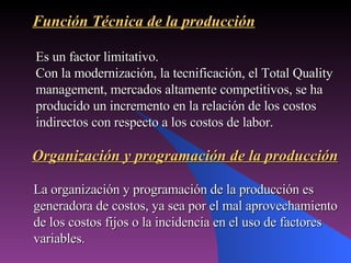 Es un factor limitativo.  Con la modernización, la tecnificación, el Total Quality management, mercados altamente competitivos, se ha producido un incremento en la relación de los costos indirectos con respecto a los costos de labor. Función Técnica de la producción Organización y programación de la producción La organización y programación de la producción es generadora de costos, ya sea por el mal aprovechamiento de los costos fijos o la incidencia en el uso de factores variables. 