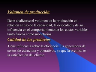Tiene influencia sobre la eficiencia. Es generadora de costos de estructura y operativos, ya que la premisa es la satisfacción del cliente. Volumen de producción Debe analizarse el volumen de la producción en relación al uso de la capacidad, la ociocidad y de su influencia en el comportamiento de los costos variables tanto físicos como monetarios. Calidad de los productos 