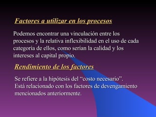 Se refiere a la hipótesis del “costo necesario”. Está relacionado con los factores de devengamiento mencionados anteriormente. Factores a utilizar en los procesos Podemos encontrar una vinculación entre los procesos y la relativa inflexibilidad en el uso de cada categoría de ellos, como serían la calidad y los intereses al capital propio. Rendimiento de los factores 