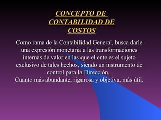 Como rama de la Contabilidad General, busca darle una expresión monetaria a las transformaciones internas de valor en las que el ente es el sujeto exclusivo de tales hechos, siendo un instrumento de control para la Dirección. Cuanto más abundante, rigurosa y objetiva, más útil. CONCEPTO DE  CONTABILIDAD DE COSTOS 