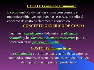 La   vinculación   constituye una relación física entre las cantidades entradas de recursos con las cantidades salidas de objetivos en un proceso productivo. COSTO:  Fenómeno Económico La problemática de gestión y dirección consiste en maximizar objetivos con recursos escasos, por ello el concepto de costo es claramente económico. CONCEPTO GENERICO DE COSTO Cualquier   vinculación   válida entre un   objetivo o resultado   y los   factores o recursos necesarios   para su obtención en un   proceso productivo. COSTO:  Fenómeno físico 