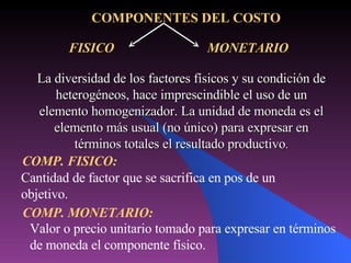 FISICO  MONETARIO Valor o precio unitario tomado para expresar en términos de moneda el componente físico. COMPONENTES DEL COSTO La diversidad de los factores físicos y su condición de heterogéneos, hace imprescindible el uso de un elemento homogenizador. La unidad de moneda es el elemento más usual (no único) para expresar en términos totales el resultado productivo . COMP. FISICO: Cantidad de factor que se sacrifica en pos de un objetivo. COMP. MONETARIO: 