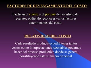 Explican el  cuánto  y el  por qué  del sacrificio de recursos, pudiendo reconocer varios factores determinantes del costo. Cada resultado productivo podrá tener tantos costos como interpretaciones razonables podamos hacer del proceso productivo donde se genera, constituyendo esta su fuerza principal. FACTORES DE DEVENGAMIENTO DEL COSTO RELATIVIDAD DEL COSTO 