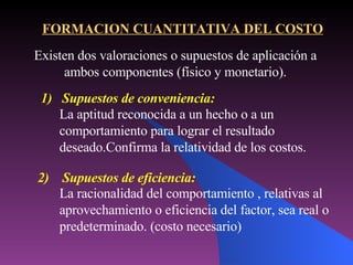 La racionalidad del comportamiento , relativas al aprovechamiento o eficiencia del factor, sea real o predeterminado. (costo necesario) FORMACION CUANTITATIVA DEL COSTO Existen dos valoraciones o supuestos de aplicación a ambos componentes (físico y monetario). 1)  Supuestos de conveniencia: La aptitud reconocida a un hecho o a un comportamiento para lograr el resultado deseado.Confirma la relatividad de los costos. 2)  Supuestos de eficiencia: 