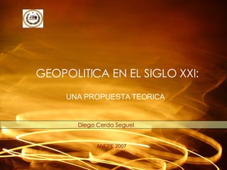 GEOPOLITICA EN EL SIGLO XXI: Diego Cerda Seguel ANEPE 2007 UNA PROPUESTA TEORICA 