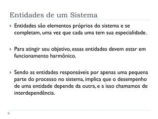 Entidades de um Sistema
 Entidades são elementos próprios do sistema e se
completam, uma vez que cada uma tem sua especialidade.
 Para atingir seu objetivo, essas entidades devem estar em
funcionamento harmônico.
 Sendo as entidades responsáveis por apenas uma pequena
parte do processo no sistema, implica que o desempenho
de uma entidade depende da outra, e a isso chamamos de
interdependência.
 