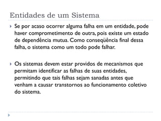 Entidades de um Sistema
 Se por acaso ocorrer alguma falha em um entidade, pode
haver comprometimento de outra, pois existe um estado
de dependência mutua. Como conseqüência final dessa
falha, o sistema como um todo pode falhar.
 Os sistemas devem estar providos de mecanismos que
permitam identificar as falhas de suas entidades,
permitindo que tais falhas sejam sanadas antes que
venham a causar transtornos ao funcionamento coletivo
do sistema.
 