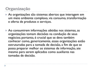 Organização
 As organizações são sistemas abertos que interagem em
um meio ambiente complexo, via consumo, transformação
e oferta de produtos e serviços.
 Ao consumirem informações obtidas nos sistemas, as
organizações tomam decisões na condução de seus
negócios; portanto, é crucial que se deva também
conhecer como, genericamente, essas organizações estão
estruturadas para a tomada de decisão, a fim de que se
possa preparar melhor os sistemas de informação, ate
mesmo para serem aplicados como auxiliares nas
tomadas de decisão.
 
