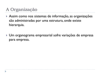 A Organização
 Assim como nos sistemas de informação, as organizações
são administradas por uma estrutura, onde existe
hierarquia.
 Um organograma empresarial sofre variações de empresa
para empresa.
 