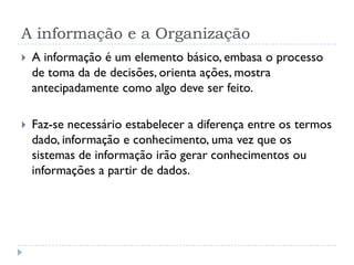 A informação e a Organização
 A informação é um elemento básico, embasa o processo
de toma da de decisões, orienta ações, mostra
antecipadamente como algo deve ser feito.
 Faz-se necessário estabelecer a diferença entre os termos
dado, informação e conhecimento, uma vez que os
sistemas de informação irão gerar conhecimentos ou
informações a partir de dados.
 