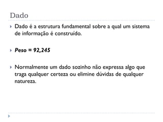 Dado
 Dado é a estrutura fundamental sobre a qual um sistema
de informação é construído.
 Peso = 92,245
 Normalmente um dado sozinho não expressa algo que
traga qualquer certeza ou elimine dúvidas de qualquer
natureza.
 